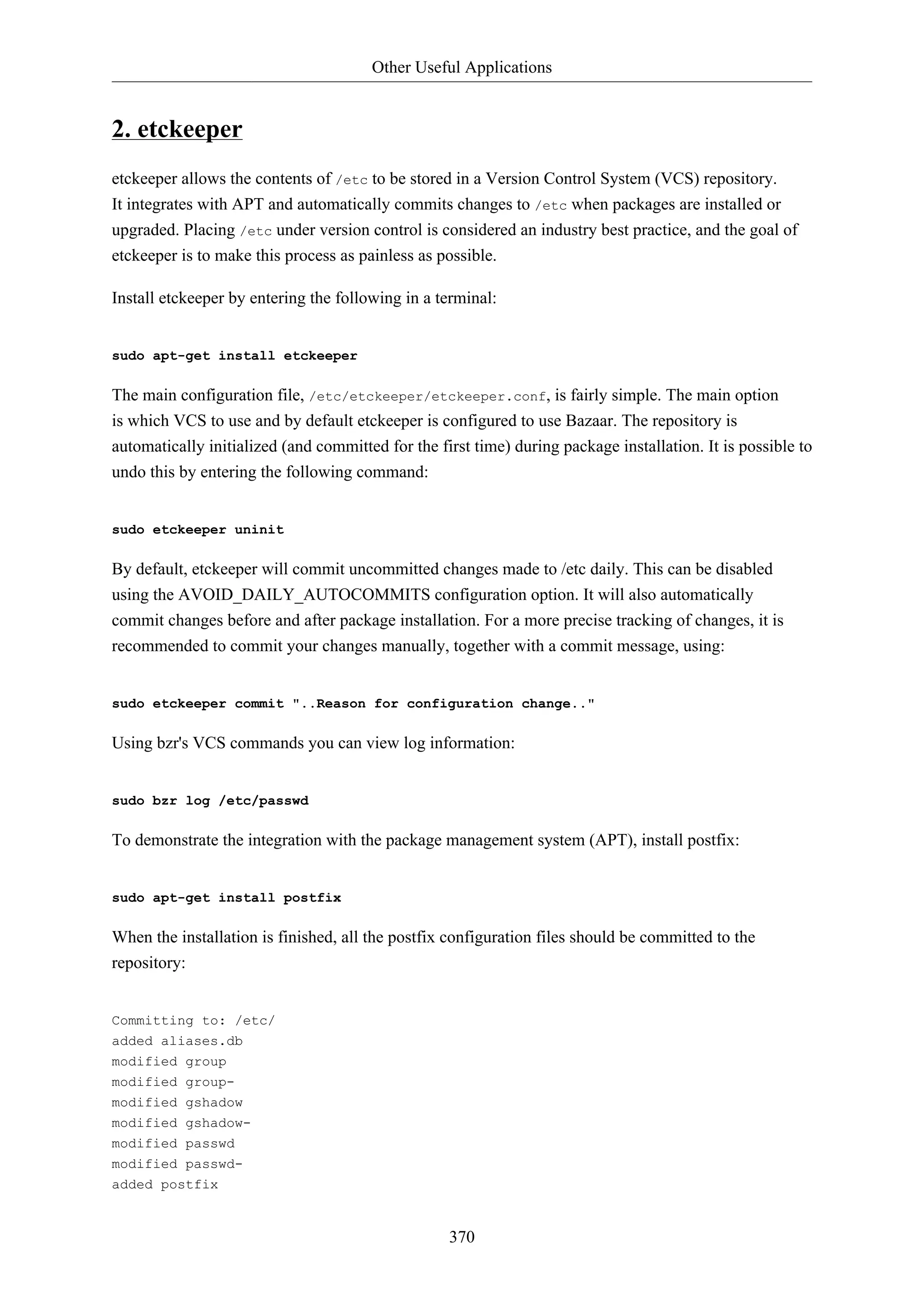 Other Useful Applications
370
2. etckeeper
etckeeper allows the contents of /etc to be stored in a Version Control System (VCS) repository.
It integrates with APT and automatically commits changes to /etc when packages are installed or
upgraded. Placing /etc under version control is considered an industry best practice, and the goal of
etckeeper is to make this process as painless as possible.
Install etckeeper by entering the following in a terminal:
sudo apt-get install etckeeper
The main configuration file, /etc/etckeeper/etckeeper.conf, is fairly simple. The main option
is which VCS to use and by default etckeeper is configured to use Bazaar. The repository is
automatically initialized (and committed for the first time) during package installation. It is possible to
undo this by entering the following command:
sudo etckeeper uninit
By default, etckeeper will commit uncommitted changes made to /etc daily. This can be disabled
using the AVOID_DAILY_AUTOCOMMITS configuration option. It will also automatically
commit changes before and after package installation. For a more precise tracking of changes, it is
recommended to commit your changes manually, together with a commit message, using:
sudo etckeeper commit "..Reason for configuration change.."
Using bzr's VCS commands you can view log information:
sudo bzr log /etc/passwd
To demonstrate the integration with the package management system (APT), install postfix:
sudo apt-get install postfix
When the installation is finished, all the postfix configuration files should be committed to the
repository:
Committing to: /etc/
added aliases.db
modified group
modified group-
modified gshadow
modified gshadow-
modified passwd
modified passwd-
added postfix
 