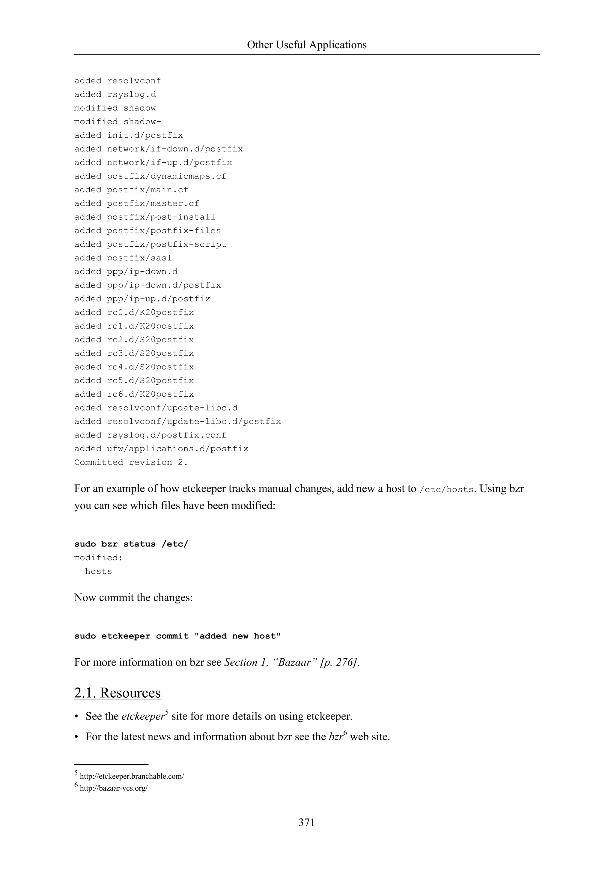 Other Useful Applications
371
added resolvconf
added rsyslog.d
modified shadow
modified shadow-
added init.d/postfix
added network/if-down.d/postfix
added network/if-up.d/postfix
added postfix/dynamicmaps.cf
added postfix/main.cf
added postfix/master.cf
added postfix/post-install
added postfix/postfix-files
added postfix/postfix-script
added postfix/sasl
added ppp/ip-down.d
added ppp/ip-down.d/postfix
added ppp/ip-up.d/postfix
added rc0.d/K20postfix
added rc1.d/K20postfix
added rc2.d/S20postfix
added rc3.d/S20postfix
added rc4.d/S20postfix
added rc5.d/S20postfix
added rc6.d/K20postfix
added resolvconf/update-libc.d
added resolvconf/update-libc.d/postfix
added rsyslog.d/postfix.conf
added ufw/applications.d/postfix
Committed revision 2.
For an example of how etckeeper tracks manual changes, add new a host to /etc/hosts. Using bzr
you can see which files have been modified:
sudo bzr status /etc/
modified:
hosts
Now commit the changes:
sudo etckeeper commit "added new host"
For more information on bzr see Section 1, “Bazaar” [p. 276].
2.1. Resources
• See the etckeeper5
site for more details on using etckeeper.
• For the latest news and information about bzr see the bzr6
web site.
5 http://etckeeper.branchable.com/
6 http://bazaar-vcs.org/
 
