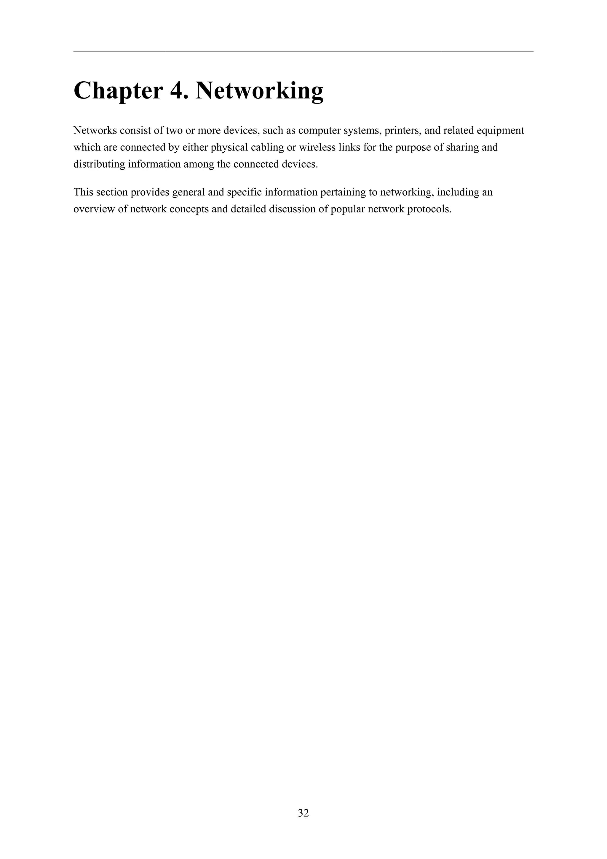 32
Chapter 4. Networking
Networks consist of two or more devices, such as computer systems, printers, and related equipment
which are connected by either physical cabling or wireless links for the purpose of sharing and
distributing information among the connected devices.
This section provides general and specific information pertaining to networking, including an
overview of network concepts and detailed discussion of popular network protocols.
 