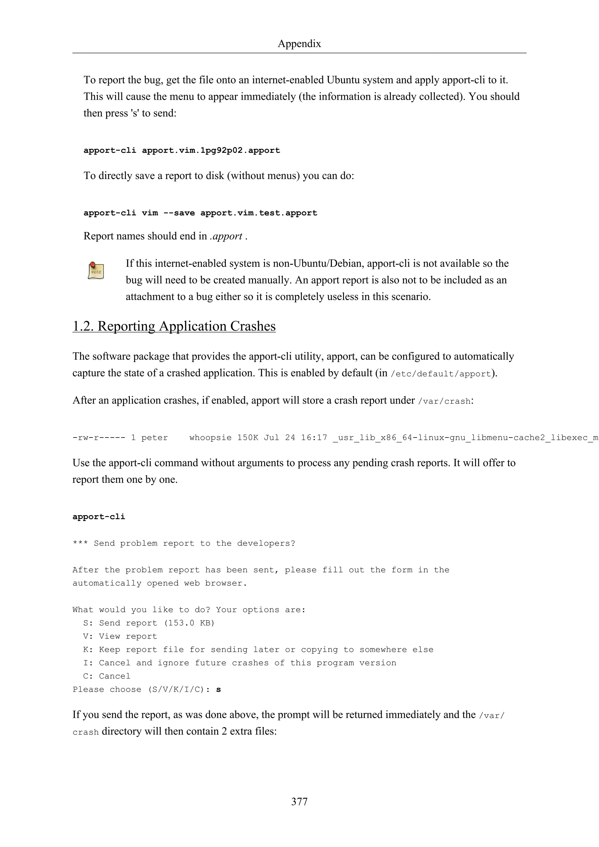 Appendix
377
To report the bug, get the file onto an internet-enabled Ubuntu system and apply apport-cli to it.
This will cause the menu to appear immediately (the information is already collected). You should
then press 's' to send:
apport-cli apport.vim.1pg92p02.apport
To directly save a report to disk (without menus) you can do:
apport-cli vim --save apport.vim.test.apport
Report names should end in .apport .
If this internet-enabled system is non-Ubuntu/Debian, apport-cli is not available so the
bug will need to be created manually. An apport report is also not to be included as an
attachment to a bug either so it is completely useless in this scenario.
1.2. Reporting Application Crashes
The software package that provides the apport-cli utility, apport, can be configured to automatically
capture the state of a crashed application. This is enabled by default (in /etc/default/apport).
After an application crashes, if enabled, apport will store a crash report under /var/crash:
-rw-r----- 1 peter whoopsie 150K Jul 24 16:17 _usr_lib_x86_64-linux-gnu_libmenu-cache2_libexec_me
Use the apport-cli command without arguments to process any pending crash reports. It will offer to
report them one by one.
apport-cli
*** Send problem report to the developers?
After the problem report has been sent, please fill out the form in the
automatically opened web browser.
What would you like to do? Your options are:
S: Send report (153.0 KB)
V: View report
K: Keep report file for sending later or copying to somewhere else
I: Cancel and ignore future crashes of this program version
C: Cancel
Please choose (S/V/K/I/C): s
If you send the report, as was done above, the prompt will be returned immediately and the /var/
crash directory will then contain 2 extra files:
 