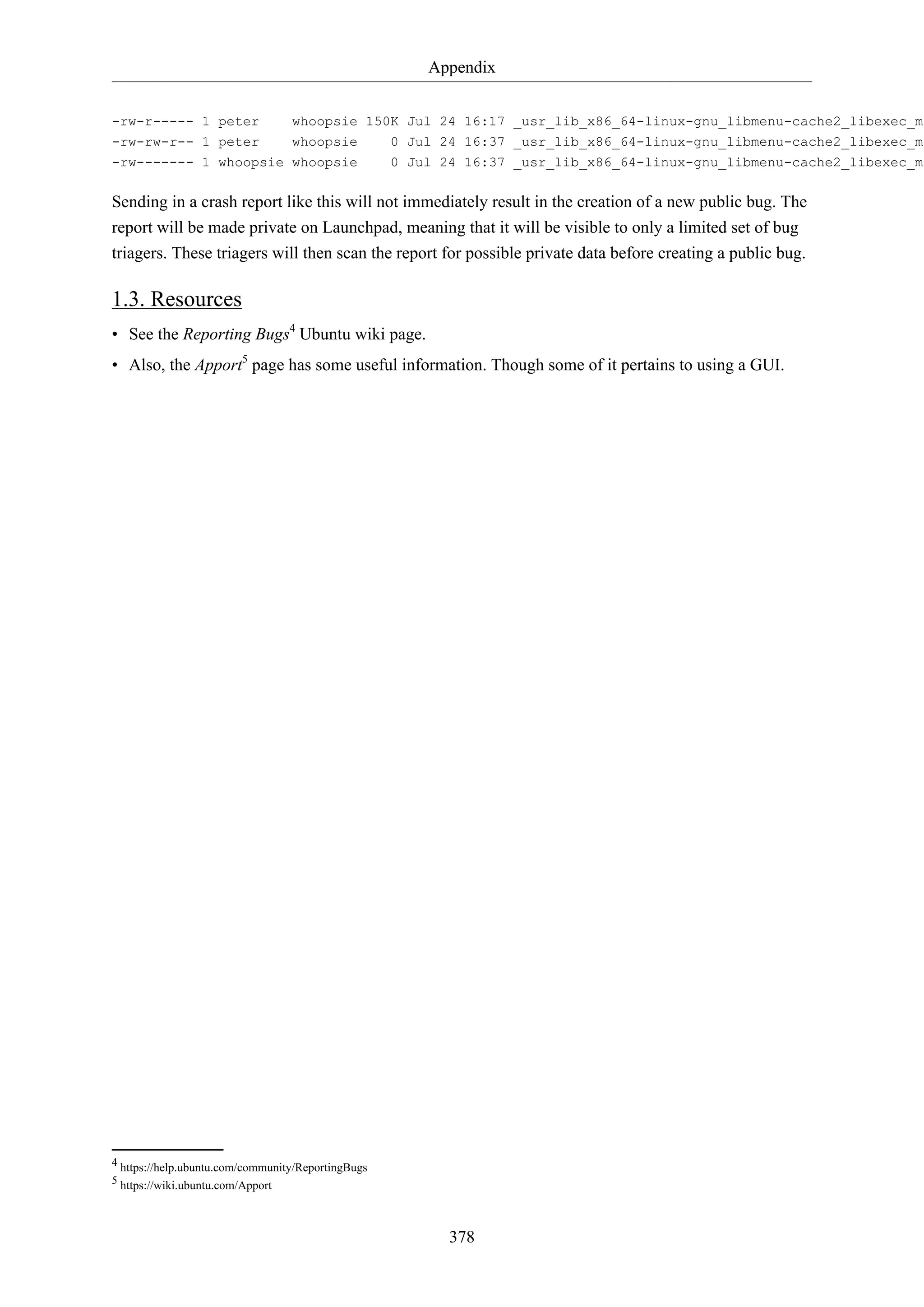 Appendix
378
-rw-r----- 1 peter whoopsie 150K Jul 24 16:17 _usr_lib_x86_64-linux-gnu_libmenu-cache2_libexec_me
-rw-rw-r-- 1 peter whoopsie 0 Jul 24 16:37 _usr_lib_x86_64-linux-gnu_libmenu-cache2_libexec_me
-rw------- 1 whoopsie whoopsie 0 Jul 24 16:37 _usr_lib_x86_64-linux-gnu_libmenu-cache2_libexec_me
Sending in a crash report like this will not immediately result in the creation of a new public bug. The
report will be made private on Launchpad, meaning that it will be visible to only a limited set of bug
triagers. These triagers will then scan the report for possible private data before creating a public bug.
1.3. Resources
• See the Reporting Bugs4
Ubuntu wiki page.
• Also, the Apport5
page has some useful information. Though some of it pertains to using a GUI.
4 https://help.ubuntu.com/community/ReportingBugs
5 https://wiki.ubuntu.com/Apport
 