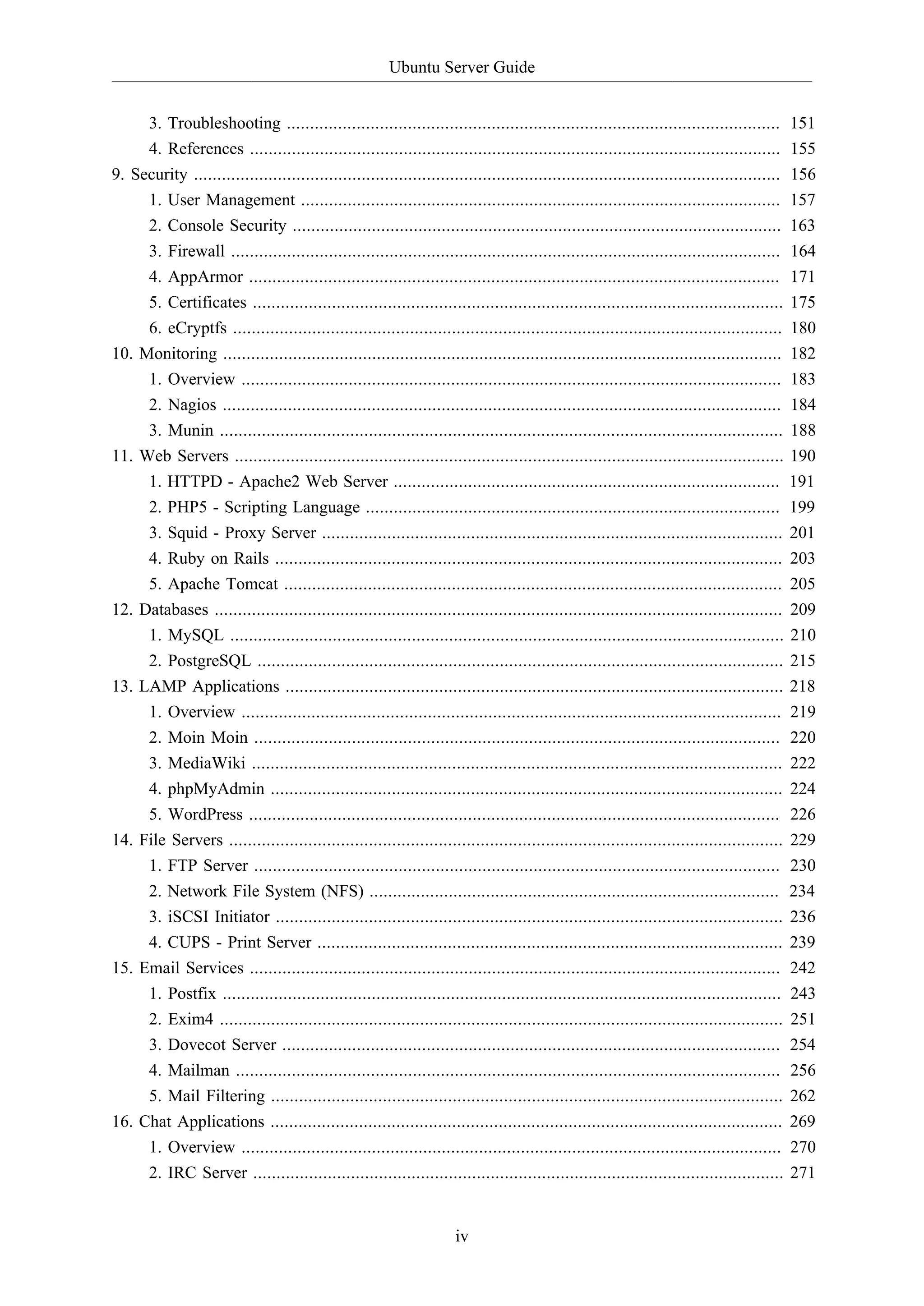 Ubuntu Server Guide
iv
3. Troubleshooting .......................................................................................................... 151
4. References .................................................................................................................. 155
9. Security .............................................................................................................................. 156
1. User Management ....................................................................................................... 157
2. Console Security ......................................................................................................... 163
3. Firewall ...................................................................................................................... 164
4. AppArmor .................................................................................................................. 171
5. Certificates .................................................................................................................. 175
6. eCryptfs ...................................................................................................................... 180
10. Monitoring ........................................................................................................................ 182
1. Overview .................................................................................................................... 183
2. Nagios ........................................................................................................................ 184
3. Munin ......................................................................................................................... 188
11. Web Servers ...................................................................................................................... 190
1. HTTPD - Apache2 Web Server ................................................................................... 191
2. PHP5 - Scripting Language ......................................................................................... 199
3. Squid - Proxy Server ................................................................................................... 201
4. Ruby on Rails ............................................................................................................. 203
5. Apache Tomcat ........................................................................................................... 205
12. Databases .......................................................................................................................... 209
1. MySQL ....................................................................................................................... 210
2. PostgreSQL ................................................................................................................. 215
13. LAMP Applications ........................................................................................................... 218
1. Overview .................................................................................................................... 219
2. Moin Moin ................................................................................................................. 220
3. MediaWiki .................................................................................................................. 222
4. phpMyAdmin .............................................................................................................. 224
5. WordPress .................................................................................................................. 226
14. File Servers ....................................................................................................................... 229
1. FTP Server ................................................................................................................. 230
2. Network File System (NFS) ........................................................................................ 234
3. iSCSI Initiator ............................................................................................................. 236
4. CUPS - Print Server .................................................................................................... 239
15. Email Services .................................................................................................................. 242
1. Postfix ........................................................................................................................ 243
2. Exim4 ......................................................................................................................... 251
3. Dovecot Server ........................................................................................................... 254
4. Mailman ..................................................................................................................... 256
5. Mail Filtering .............................................................................................................. 262
16. Chat Applications .............................................................................................................. 269
1. Overview .................................................................................................................... 270
2. IRC Server .................................................................................................................. 271
 