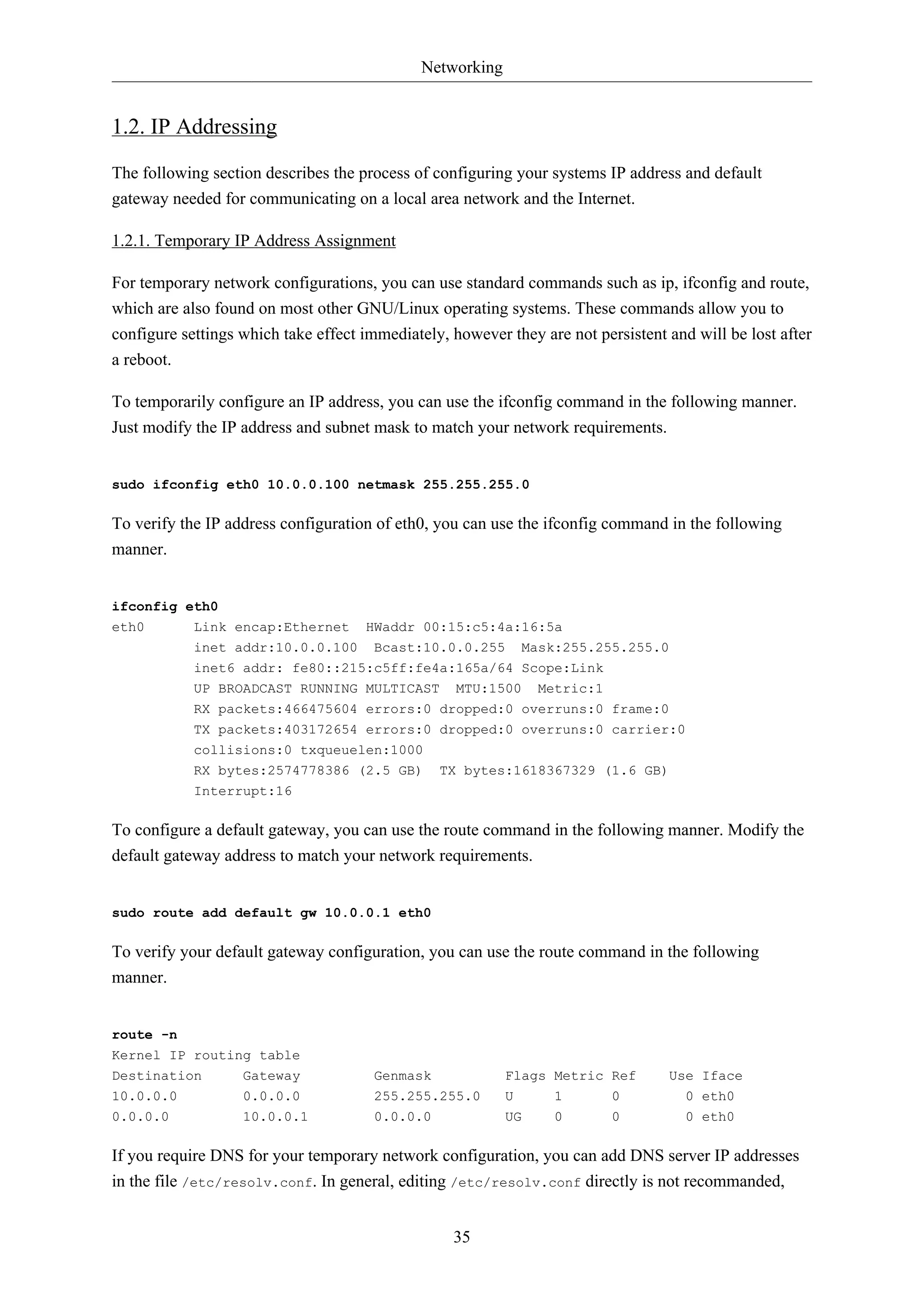 Networking
35
1.2. IP Addressing
The following section describes the process of configuring your systems IP address and default
gateway needed for communicating on a local area network and the Internet.
1.2.1. Temporary IP Address Assignment
For temporary network configurations, you can use standard commands such as ip, ifconfig and route,
which are also found on most other GNU/Linux operating systems. These commands allow you to
configure settings which take effect immediately, however they are not persistent and will be lost after
a reboot.
To temporarily configure an IP address, you can use the ifconfig command in the following manner.
Just modify the IP address and subnet mask to match your network requirements.
sudo ifconfig eth0 10.0.0.100 netmask 255.255.255.0
To verify the IP address configuration of eth0, you can use the ifconfig command in the following
manner.
ifconfig eth0
eth0 Link encap:Ethernet HWaddr 00:15:c5:4a:16:5a
inet addr:10.0.0.100 Bcast:10.0.0.255 Mask:255.255.255.0
inet6 addr: fe80::215:c5ff:fe4a:165a/64 Scope:Link
UP BROADCAST RUNNING MULTICAST MTU:1500 Metric:1
RX packets:466475604 errors:0 dropped:0 overruns:0 frame:0
TX packets:403172654 errors:0 dropped:0 overruns:0 carrier:0
collisions:0 txqueuelen:1000
RX bytes:2574778386 (2.5 GB) TX bytes:1618367329 (1.6 GB)
Interrupt:16
To configure a default gateway, you can use the route command in the following manner. Modify the
default gateway address to match your network requirements.
sudo route add default gw 10.0.0.1 eth0
To verify your default gateway configuration, you can use the route command in the following
manner.
route -n
Kernel IP routing table
Destination Gateway Genmask Flags Metric Ref Use Iface
10.0.0.0 0.0.0.0 255.255.255.0 U 1 0 0 eth0
0.0.0.0 10.0.0.1 0.0.0.0 UG 0 0 0 eth0
If you require DNS for your temporary network configuration, you can add DNS server IP addresses
in the file /etc/resolv.conf. In general, editing /etc/resolv.conf directly is not recommanded,
 