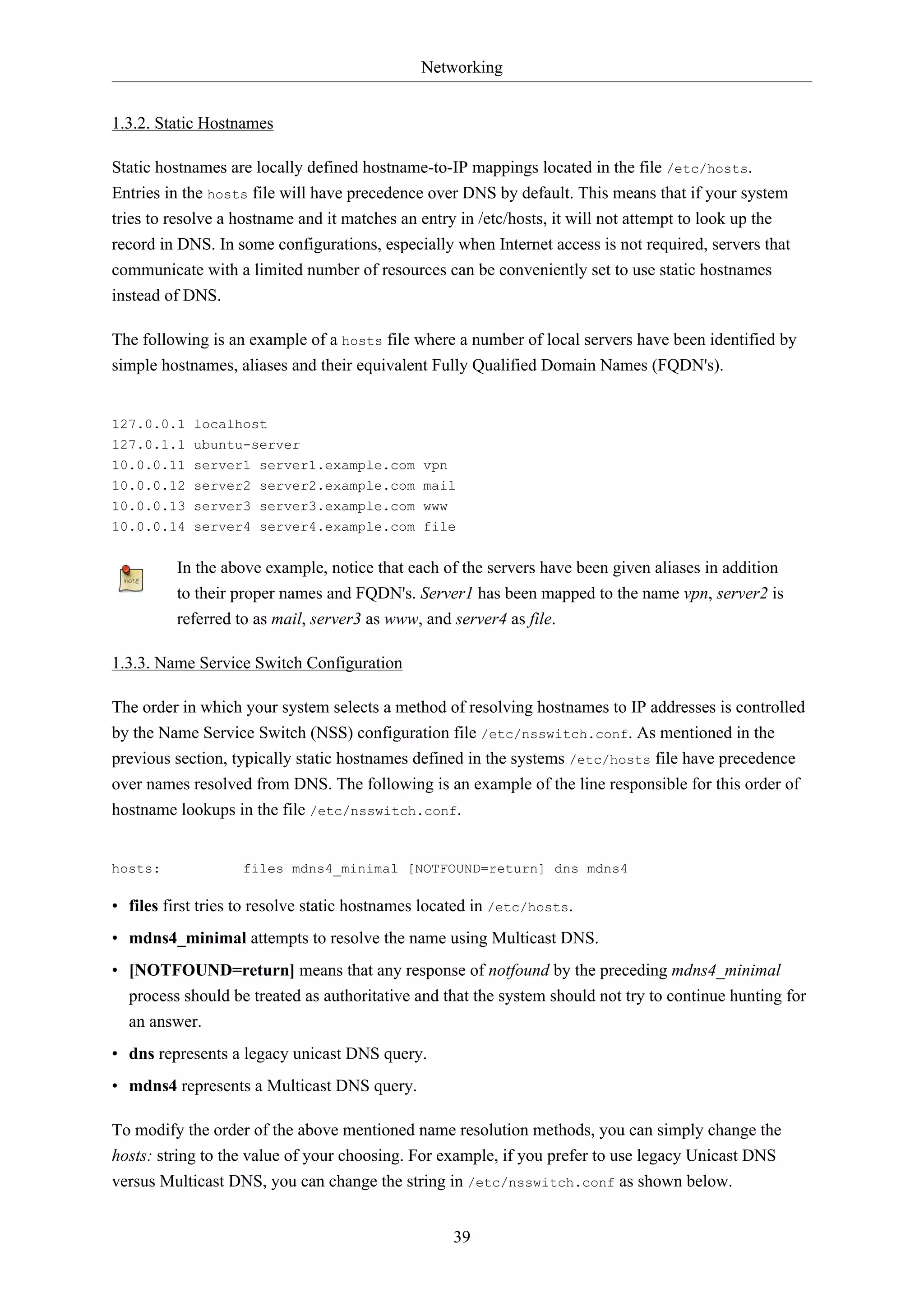 Networking
39
1.3.2. Static Hostnames
Static hostnames are locally defined hostname-to-IP mappings located in the file /etc/hosts.
Entries in the hosts file will have precedence over DNS by default. This means that if your system
tries to resolve a hostname and it matches an entry in /etc/hosts, it will not attempt to look up the
record in DNS. In some configurations, especially when Internet access is not required, servers that
communicate with a limited number of resources can be conveniently set to use static hostnames
instead of DNS.
The following is an example of a hosts file where a number of local servers have been identified by
simple hostnames, aliases and their equivalent Fully Qualified Domain Names (FQDN's).
127.0.0.1 localhost
127.0.1.1 ubuntu-server
10.0.0.11 server1 server1.example.com vpn
10.0.0.12 server2 server2.example.com mail
10.0.0.13 server3 server3.example.com www
10.0.0.14 server4 server4.example.com file
In the above example, notice that each of the servers have been given aliases in addition
to their proper names and FQDN's. Server1 has been mapped to the name vpn, server2 is
referred to as mail, server3 as www, and server4 as file.
1.3.3. Name Service Switch Configuration
The order in which your system selects a method of resolving hostnames to IP addresses is controlled
by the Name Service Switch (NSS) configuration file /etc/nsswitch.conf. As mentioned in the
previous section, typically static hostnames defined in the systems /etc/hosts file have precedence
over names resolved from DNS. The following is an example of the line responsible for this order of
hostname lookups in the file /etc/nsswitch.conf.
hosts: files mdns4_minimal [NOTFOUND=return] dns mdns4
• files first tries to resolve static hostnames located in /etc/hosts.
• mdns4_minimal attempts to resolve the name using Multicast DNS.
• [NOTFOUND=return] means that any response of notfound by the preceding mdns4_minimal
process should be treated as authoritative and that the system should not try to continue hunting for
an answer.
• dns represents a legacy unicast DNS query.
• mdns4 represents a Multicast DNS query.
To modify the order of the above mentioned name resolution methods, you can simply change the
hosts: string to the value of your choosing. For example, if you prefer to use legacy Unicast DNS
versus Multicast DNS, you can change the string in /etc/nsswitch.conf as shown below.
 