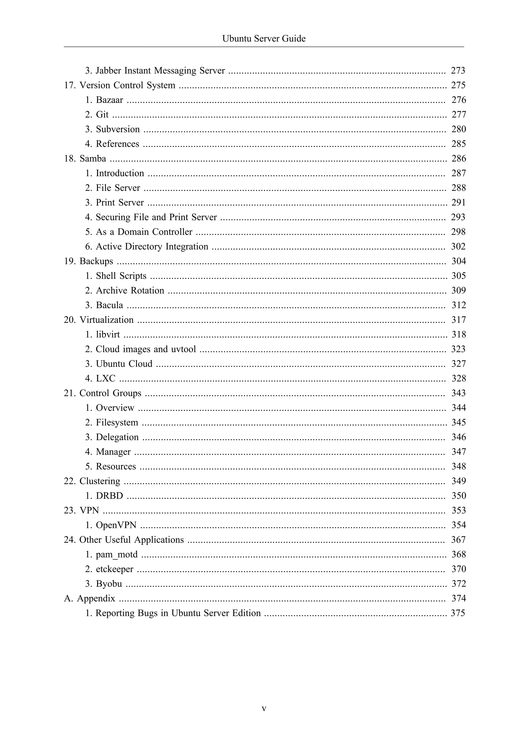 Ubuntu Server Guide
v
3. Jabber Instant Messaging Server .................................................................................. 273
17. Version Control System ..................................................................................................... 275
1. Bazaar ........................................................................................................................ 276
2. Git .............................................................................................................................. 277
3. Subversion .................................................................................................................. 280
4. References .................................................................................................................. 285
18. Samba ............................................................................................................................... 286
1. Introduction ................................................................................................................ 287
2. File Server .................................................................................................................. 288
3. Print Server ................................................................................................................. 291
4. Securing File and Print Server ..................................................................................... 293
5. As a Domain Controller .............................................................................................. 298
6. Active Directory Integration ........................................................................................ 302
19. Backups ............................................................................................................................ 304
1. Shell Scripts ................................................................................................................ 305
2. Archive Rotation ......................................................................................................... 309
3. Bacula ........................................................................................................................ 312
20. Virtualization .................................................................................................................... 317
1. libvirt .......................................................................................................................... 318
2. Cloud images and uvtool ............................................................................................. 323
3. Ubuntu Cloud ............................................................................................................. 327
4. LXC ........................................................................................................................... 328
21. Control Groups ................................................................................................................. 343
1. Overview .................................................................................................................... 344
2. Filesystem ................................................................................................................... 345
3. Delegation .................................................................................................................. 346
4. Manager ..................................................................................................................... 347
5. Resources ................................................................................................................... 348
22. Clustering ......................................................................................................................... 349
1. DRBD ........................................................................................................................ 350
23. VPN ................................................................................................................................. 353
1. OpenVPN ................................................................................................................... 354
24. Other Useful Applications ................................................................................................. 367
1. pam_motd ................................................................................................................... 368
2. etckeeper .................................................................................................................... 370
3. Byobu ......................................................................................................................... 372
A. Appendix ........................................................................................................................... 374
1. Reporting Bugs in Ubuntu Server Edition ..................................................................... 375
 