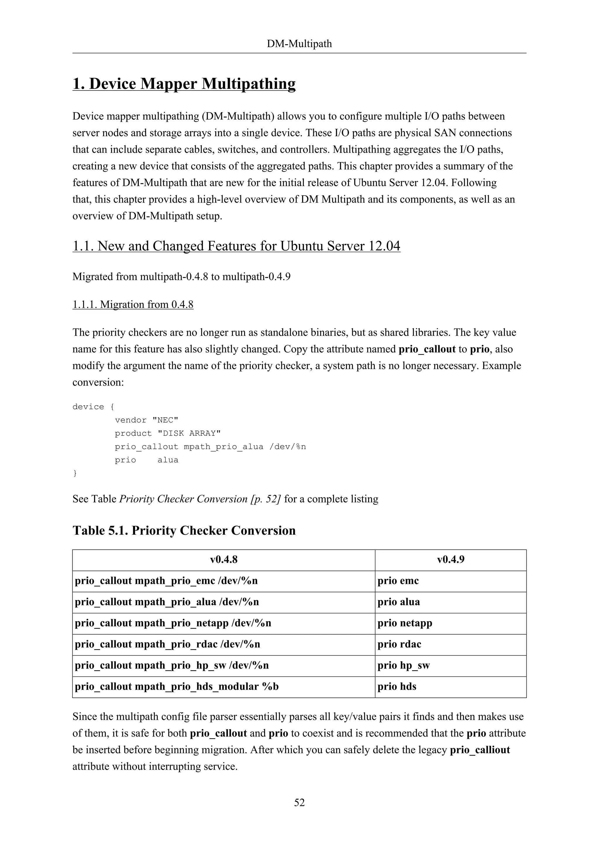 DM-Multipath
52
1. Device Mapper Multipathing
Device mapper multipathing (DM-Multipath) allows you to configure multiple I/O paths between
server nodes and storage arrays into a single device. These I/O paths are physical SAN connections
that can include separate cables, switches, and controllers. Multipathing aggregates the I/O paths,
creating a new device that consists of the aggregated paths. This chapter provides a summary of the
features of DM-Multipath that are new for the initial release of Ubuntu Server 12.04. Following
that, this chapter provides a high-level overview of DM Multipath and its components, as well as an
overview of DM-Multipath setup.
1.1. New and Changed Features for Ubuntu Server 12.04
Migrated from multipath-0.4.8 to multipath-0.4.9
1.1.1. Migration from 0.4.8
The priority checkers are no longer run as standalone binaries, but as shared libraries. The key value
name for this feature has also slightly changed. Copy the attribute named prio_callout to prio, also
modify the argument the name of the priority checker, a system path is no longer necessary. Example
conversion:
device {
vendor "NEC"
product "DISK ARRAY"
prio_callout mpath_prio_alua /dev/%n
prio alua
}
See Table Priority Checker Conversion [p. 52] for a complete listing
Table 5.1. Priority Checker Conversion
v0.4.8 v0.4.9
prio_callout mpath_prio_emc /dev/%n prio emc
prio_callout mpath_prio_alua /dev/%n prio alua
prio_callout mpath_prio_netapp /dev/%n prio netapp
prio_callout mpath_prio_rdac /dev/%n prio rdac
prio_callout mpath_prio_hp_sw /dev/%n prio hp_sw
prio_callout mpath_prio_hds_modular %b prio hds
Since the multipath config file parser essentially parses all key/value pairs it finds and then makes use
of them, it is safe for both prio_callout and prio to coexist and is recommended that the prio attribute
be inserted before beginning migration. After which you can safely delete the legacy prio_calliout
attribute without interrupting service.
 
