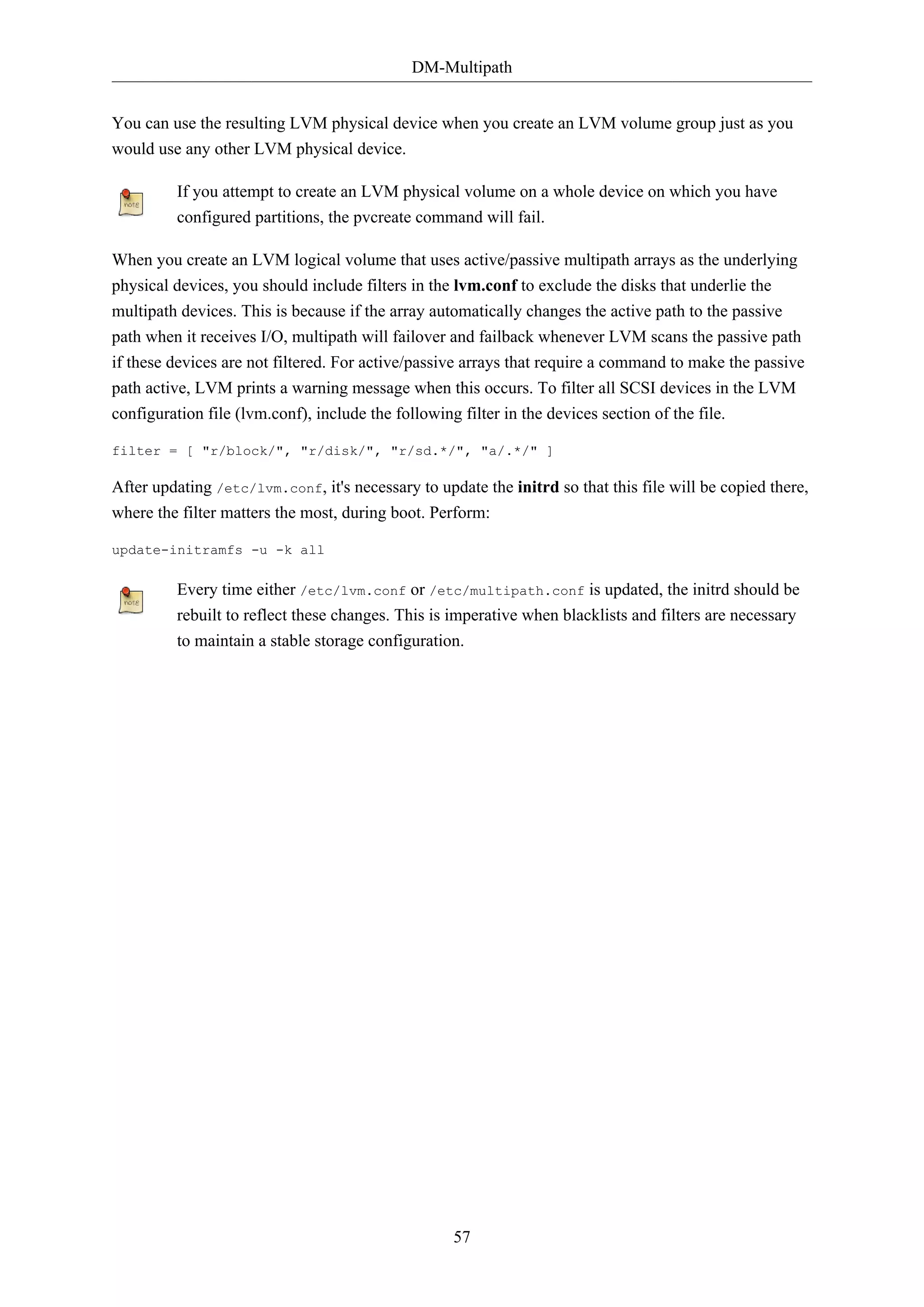 DM-Multipath
57
You can use the resulting LVM physical device when you create an LVM volume group just as you
would use any other LVM physical device.
If you attempt to create an LVM physical volume on a whole device on which you have
configured partitions, the pvcreate command will fail.
When you create an LVM logical volume that uses active/passive multipath arrays as the underlying
physical devices, you should include filters in the lvm.conf to exclude the disks that underlie the
multipath devices. This is because if the array automatically changes the active path to the passive
path when it receives I/O, multipath will failover and failback whenever LVM scans the passive path
if these devices are not filtered. For active/passive arrays that require a command to make the passive
path active, LVM prints a warning message when this occurs. To filter all SCSI devices in the LVM
configuration file (lvm.conf), include the following filter in the devices section of the file.
filter = [ "r/block/", "r/disk/", "r/sd.*/", "a/.*/" ]
After updating /etc/lvm.conf, it's necessary to update the initrd so that this file will be copied there,
where the filter matters the most, during boot. Perform:
update-initramfs -u -k all
Every time either /etc/lvm.conf or /etc/multipath.conf is updated, the initrd should be
rebuilt to reflect these changes. This is imperative when blacklists and filters are necessary
to maintain a stable storage configuration.
 