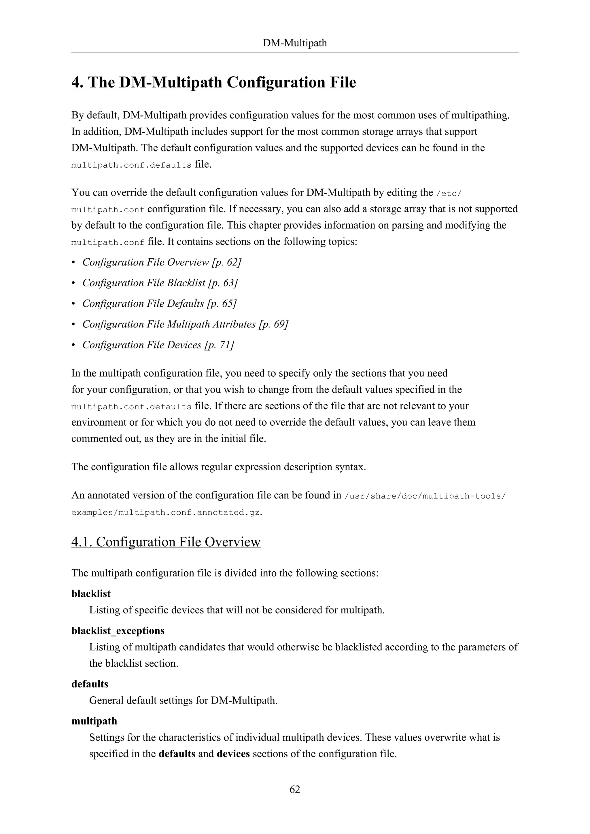 DM-Multipath
62
4. The DM-Multipath Configuration File
By default, DM-Multipath provides configuration values for the most common uses of multipathing.
In addition, DM-Multipath includes support for the most common storage arrays that support
DM-Multipath. The default configuration values and the supported devices can be found in the
multipath.conf.defaults file.
You can override the default configuration values for DM-Multipath by editing the /etc/
multipath.conf configuration file. If necessary, you can also add a storage array that is not supported
by default to the configuration file. This chapter provides information on parsing and modifying the
multipath.conf file. It contains sections on the following topics:
• Configuration File Overview [p. 62]
• Configuration File Blacklist [p. 63]
• Configuration File Defaults [p. 65]
• Configuration File Multipath Attributes [p. 69]
• Configuration File Devices [p. 71]
In the multipath configuration file, you need to specify only the sections that you need
for your configuration, or that you wish to change from the default values specified in the
multipath.conf.defaults file. If there are sections of the file that are not relevant to your
environment or for which you do not need to override the default values, you can leave them
commented out, as they are in the initial file.
The configuration file allows regular expression description syntax.
An annotated version of the configuration file can be found in /usr/share/doc/multipath-tools/
examples/multipath.conf.annotated.gz.
4.1. Configuration File Overview
The multipath configuration file is divided into the following sections:
blacklist
Listing of specific devices that will not be considered for multipath.
blacklist_exceptions
Listing of multipath candidates that would otherwise be blacklisted according to the parameters of
the blacklist section.
defaults
General default settings for DM-Multipath.
multipath
Settings for the characteristics of individual multipath devices. These values overwrite what is
specified in the defaults and devices sections of the configuration file.
 