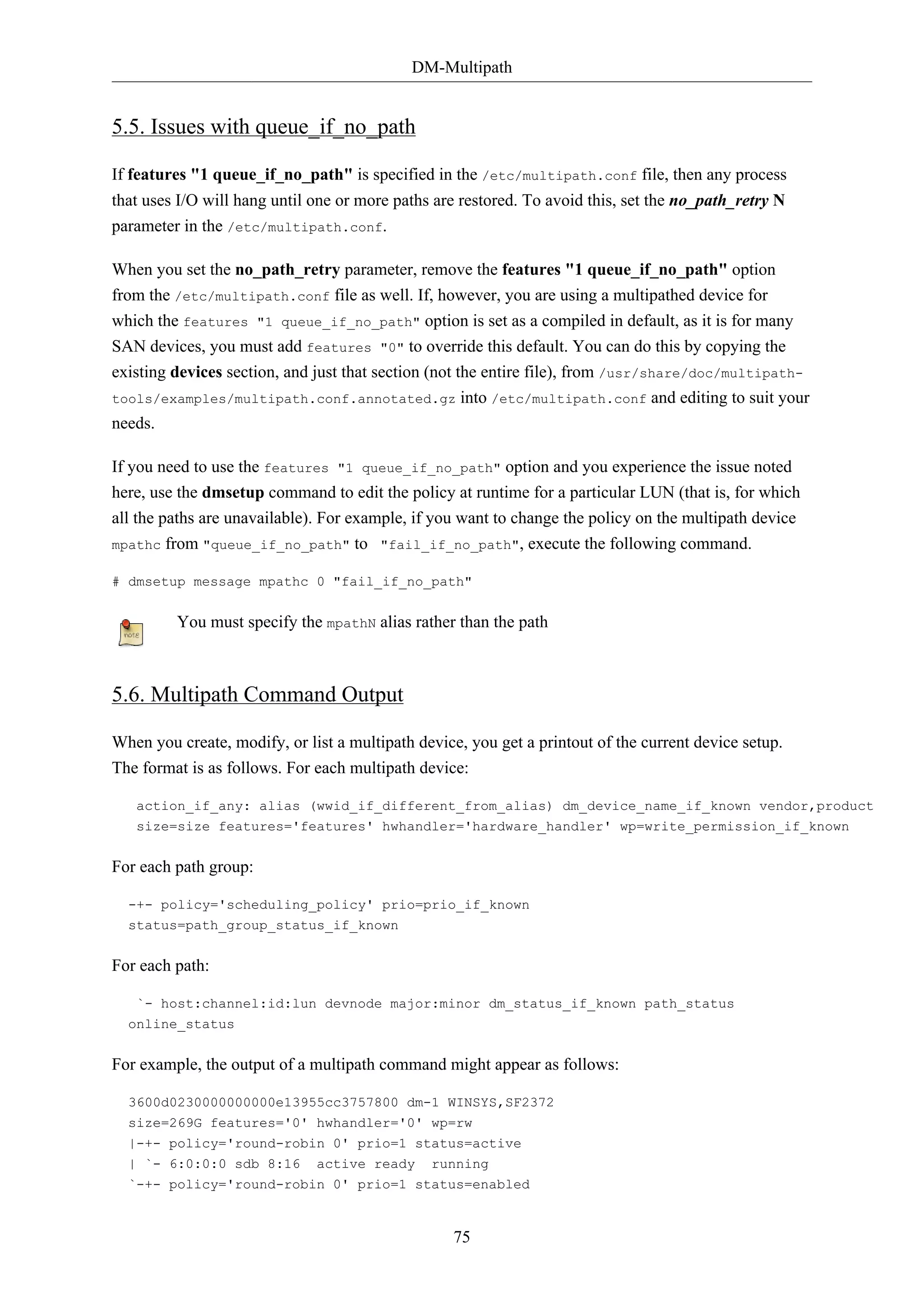DM-Multipath
75
5.5. Issues with queue_if_no_path
If features "1 queue_if_no_path" is specified in the /etc/multipath.conf file, then any process
that uses I/O will hang until one or more paths are restored. To avoid this, set the no_path_retry N
parameter in the /etc/multipath.conf.
When you set the no_path_retry parameter, remove the features "1 queue_if_no_path" option
from the /etc/multipath.conf file as well. If, however, you are using a multipathed device for
which the features "1 queue_if_no_path" option is set as a compiled in default, as it is for many
SAN devices, you must add features "0" to override this default. You can do this by copying the
existing devices section, and just that section (not the entire file), from /usr/share/doc/multipath-
tools/examples/multipath.conf.annotated.gz into /etc/multipath.conf and editing to suit your
needs.
If you need to use the features "1 queue_if_no_path" option and you experience the issue noted
here, use the dmsetup command to edit the policy at runtime for a particular LUN (that is, for which
all the paths are unavailable). For example, if you want to change the policy on the multipath device
mpathc from "queue_if_no_path" to "fail_if_no_path", execute the following command.
# dmsetup message mpathc 0 "fail_if_no_path"
You must specify the mpathN alias rather than the path
5.6. Multipath Command Output
When you create, modify, or list a multipath device, you get a printout of the current device setup.
The format is as follows. For each multipath device:
action_if_any: alias (wwid_if_different_from_alias) dm_device_name_if_known vendor,product
size=size features='features' hwhandler='hardware_handler' wp=write_permission_if_known
For each path group:
-+- policy='scheduling_policy' prio=prio_if_known
status=path_group_status_if_known
For each path:
`- host:channel:id:lun devnode major:minor dm_status_if_known path_status
online_status
For example, the output of a multipath command might appear as follows:
3600d0230000000000e13955cc3757800 dm-1 WINSYS,SF2372
size=269G features='0' hwhandler='0' wp=rw
|-+- policy='round-robin 0' prio=1 status=active
| `- 6:0:0:0 sdb 8:16 active ready running
`-+- policy='round-robin 0' prio=1 status=enabled
 