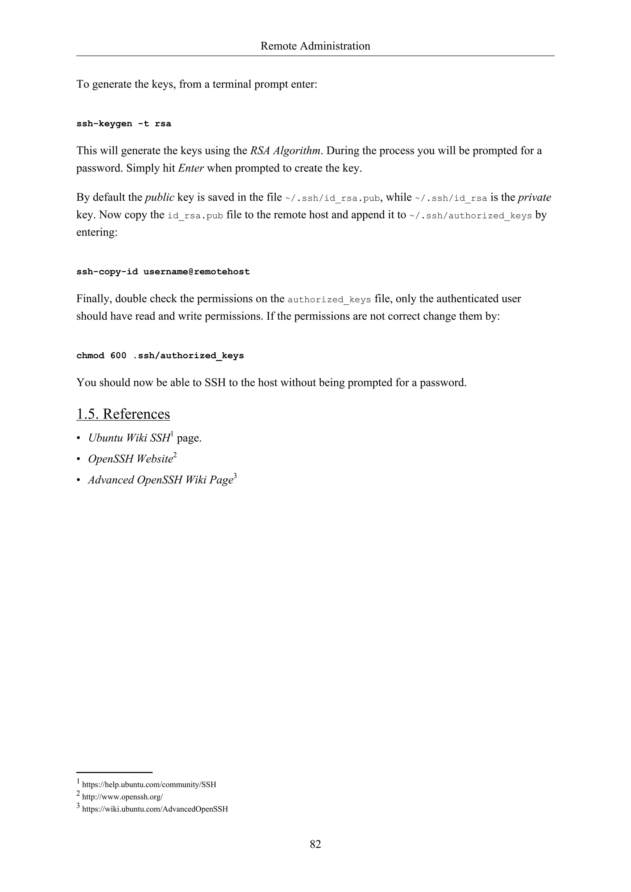 Remote Administration
82
To generate the keys, from a terminal prompt enter:
ssh-keygen -t rsa
This will generate the keys using the RSA Algorithm. During the process you will be prompted for a
password. Simply hit Enter when prompted to create the key.
By default the public key is saved in the file ~/.ssh/id_rsa.pub, while ~/.ssh/id_rsa is the private
key. Now copy the id_rsa.pub file to the remote host and append it to ~/.ssh/authorized_keys by
entering:
ssh-copy-id username@remotehost
Finally, double check the permissions on the authorized_keys file, only the authenticated user
should have read and write permissions. If the permissions are not correct change them by:
chmod 600 .ssh/authorized_keys
You should now be able to SSH to the host without being prompted for a password.
1.5. References
• Ubuntu Wiki SSH1
page.
• OpenSSH Website2
• Advanced OpenSSH Wiki Page3
1 https://help.ubuntu.com/community/SSH
2 http://www.openssh.org/
3 https://wiki.ubuntu.com/AdvancedOpenSSH
 