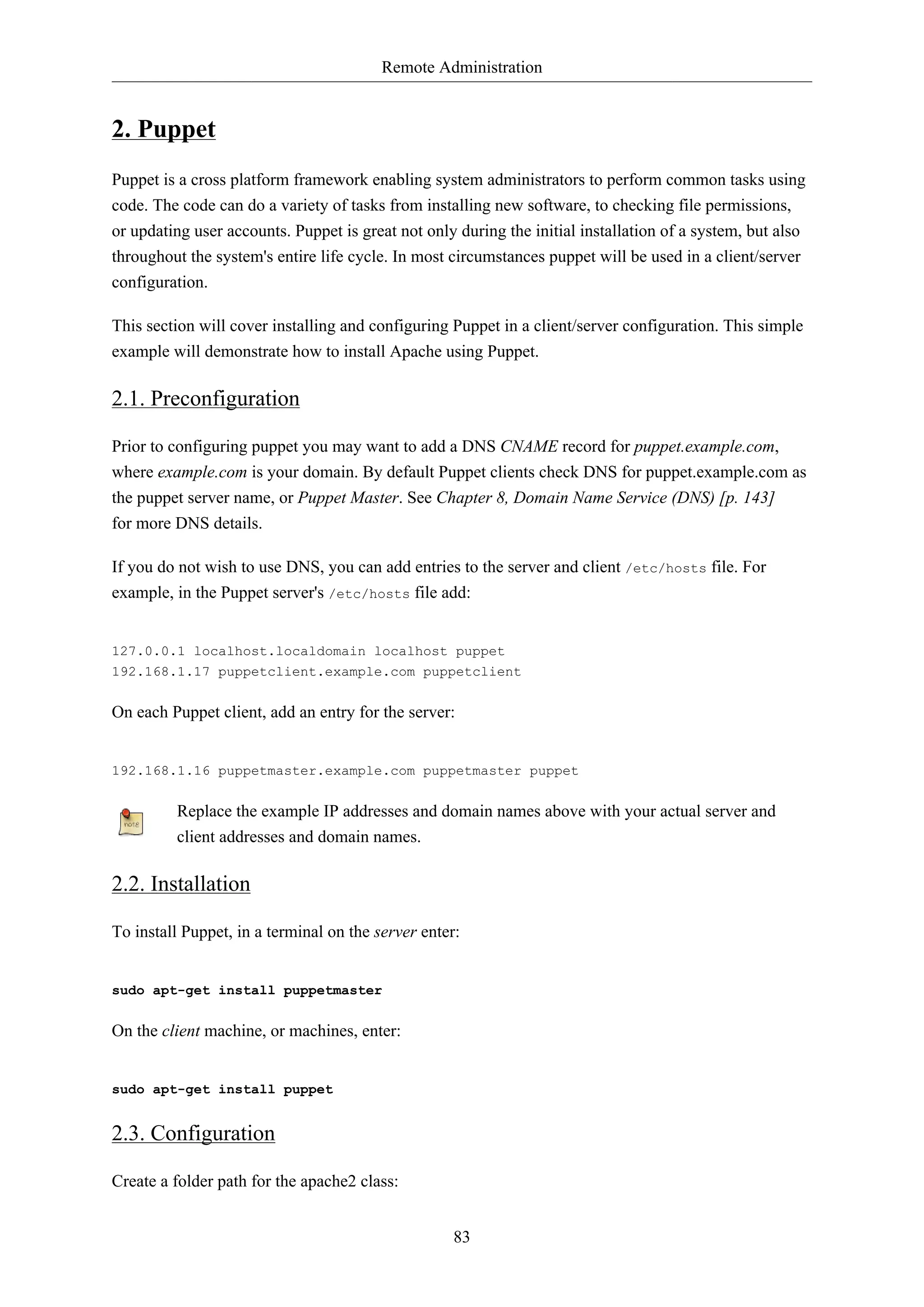 Remote Administration
83
2. Puppet
Puppet is a cross platform framework enabling system administrators to perform common tasks using
code. The code can do a variety of tasks from installing new software, to checking file permissions,
or updating user accounts. Puppet is great not only during the initial installation of a system, but also
throughout the system's entire life cycle. In most circumstances puppet will be used in a client/server
configuration.
This section will cover installing and configuring Puppet in a client/server configuration. This simple
example will demonstrate how to install Apache using Puppet.
2.1. Preconfiguration
Prior to configuring puppet you may want to add a DNS CNAME record for puppet.example.com,
where example.com is your domain. By default Puppet clients check DNS for puppet.example.com as
the puppet server name, or Puppet Master. See Chapter 8, Domain Name Service (DNS) [p. 143]
for more DNS details.
If you do not wish to use DNS, you can add entries to the server and client /etc/hosts file. For
example, in the Puppet server's /etc/hosts file add:
127.0.0.1 localhost.localdomain localhost puppet
192.168.1.17 puppetclient.example.com puppetclient
On each Puppet client, add an entry for the server:
192.168.1.16 puppetmaster.example.com puppetmaster puppet
Replace the example IP addresses and domain names above with your actual server and
client addresses and domain names.
2.2. Installation
To install Puppet, in a terminal on the server enter:
sudo apt-get install puppetmaster
On the client machine, or machines, enter:
sudo apt-get install puppet
2.3. Configuration
Create a folder path for the apache2 class:
 