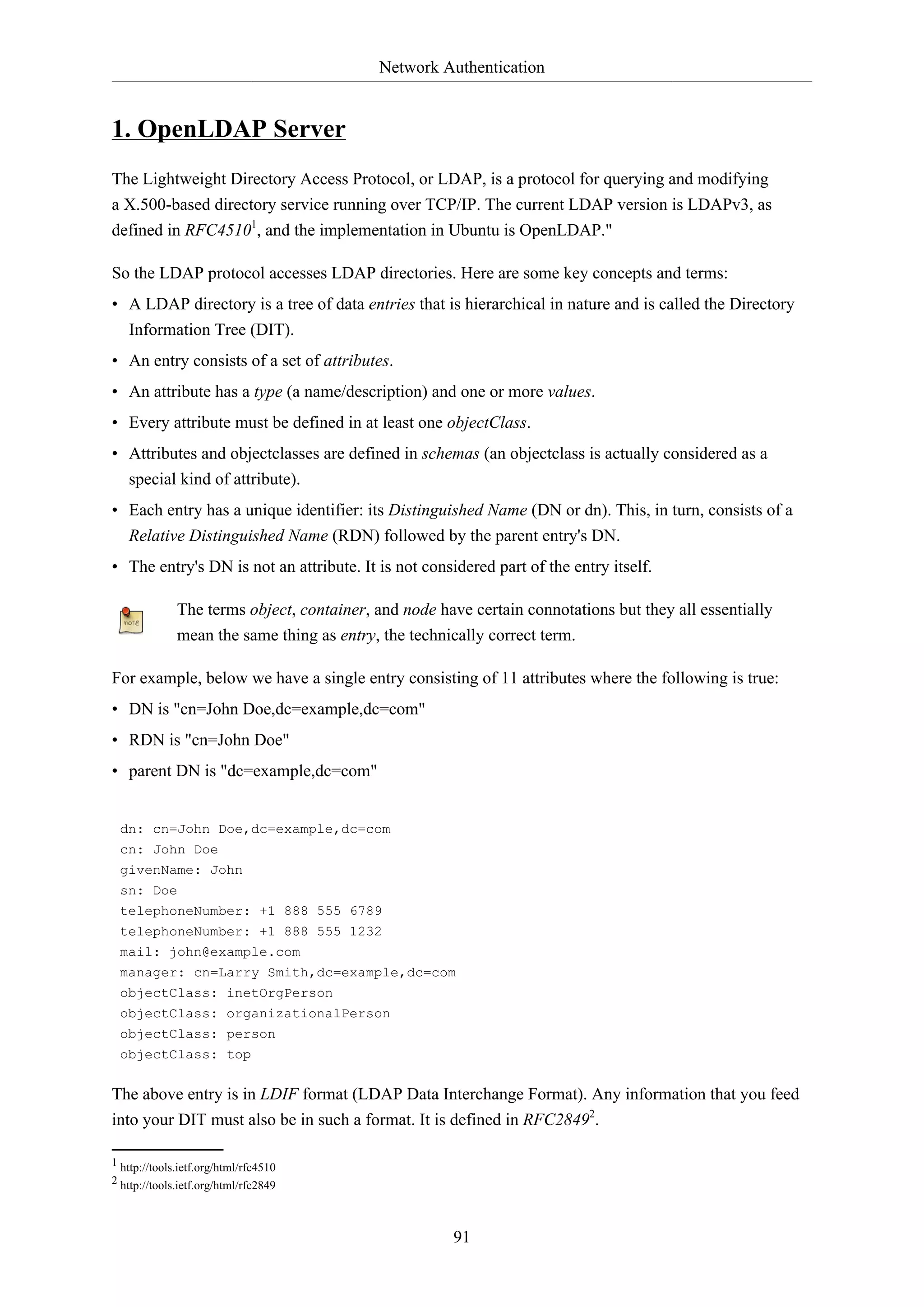 Network Authentication
91
1. OpenLDAP Server
The Lightweight Directory Access Protocol, or LDAP, is a protocol for querying and modifying
a X.500-based directory service running over TCP/IP. The current LDAP version is LDAPv3, as
defined in RFC45101
, and the implementation in Ubuntu is OpenLDAP."
So the LDAP protocol accesses LDAP directories. Here are some key concepts and terms:
• A LDAP directory is a tree of data entries that is hierarchical in nature and is called the Directory
Information Tree (DIT).
• An entry consists of a set of attributes.
• An attribute has a type (a name/description) and one or more values.
• Every attribute must be defined in at least one objectClass.
• Attributes and objectclasses are defined in schemas (an objectclass is actually considered as a
special kind of attribute).
• Each entry has a unique identifier: its Distinguished Name (DN or dn). This, in turn, consists of a
Relative Distinguished Name (RDN) followed by the parent entry's DN.
• The entry's DN is not an attribute. It is not considered part of the entry itself.
The terms object, container, and node have certain connotations but they all essentially
mean the same thing as entry, the technically correct term.
For example, below we have a single entry consisting of 11 attributes where the following is true:
• DN is "cn=John Doe,dc=example,dc=com"
• RDN is "cn=John Doe"
• parent DN is "dc=example,dc=com"
dn: cn=John Doe,dc=example,dc=com
cn: John Doe
givenName: John
sn: Doe
telephoneNumber: +1 888 555 6789
telephoneNumber: +1 888 555 1232
mail: john@example.com
manager: cn=Larry Smith,dc=example,dc=com
objectClass: inetOrgPerson
objectClass: organizationalPerson
objectClass: person
objectClass: top
The above entry is in LDIF format (LDAP Data Interchange Format). Any information that you feed
into your DIT must also be in such a format. It is defined in RFC28492
.
1 http://tools.ietf.org/html/rfc4510
2 http://tools.ietf.org/html/rfc2849
 