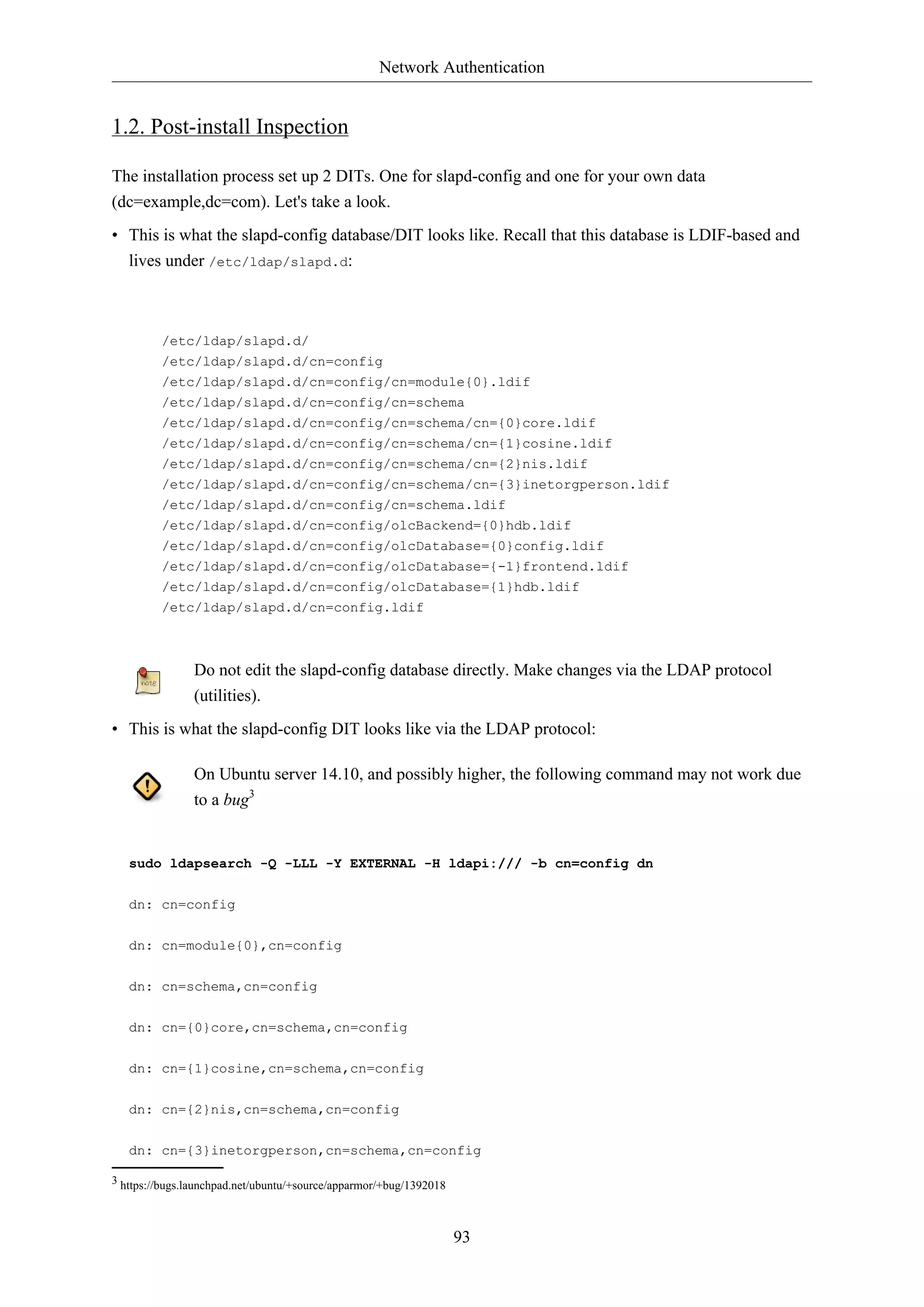Network Authentication
93
1.2. Post-install Inspection
The installation process set up 2 DITs. One for slapd-config and one for your own data
(dc=example,dc=com). Let's take a look.
• This is what the slapd-config database/DIT looks like. Recall that this database is LDIF-based and
lives under /etc/ldap/slapd.d:
/etc/ldap/slapd.d/
/etc/ldap/slapd.d/cn=config
/etc/ldap/slapd.d/cn=config/cn=module{0}.ldif
/etc/ldap/slapd.d/cn=config/cn=schema
/etc/ldap/slapd.d/cn=config/cn=schema/cn={0}core.ldif
/etc/ldap/slapd.d/cn=config/cn=schema/cn={1}cosine.ldif
/etc/ldap/slapd.d/cn=config/cn=schema/cn={2}nis.ldif
/etc/ldap/slapd.d/cn=config/cn=schema/cn={3}inetorgperson.ldif
/etc/ldap/slapd.d/cn=config/cn=schema.ldif
/etc/ldap/slapd.d/cn=config/olcBackend={0}hdb.ldif
/etc/ldap/slapd.d/cn=config/olcDatabase={0}config.ldif
/etc/ldap/slapd.d/cn=config/olcDatabase={-1}frontend.ldif
/etc/ldap/slapd.d/cn=config/olcDatabase={1}hdb.ldif
/etc/ldap/slapd.d/cn=config.ldif
Do not edit the slapd-config database directly. Make changes via the LDAP protocol
(utilities).
• This is what the slapd-config DIT looks like via the LDAP protocol:
On Ubuntu server 14.10, and possibly higher, the following command may not work due
to a bug3
sudo ldapsearch -Q -LLL -Y EXTERNAL -H ldapi:/// -b cn=config dn
dn: cn=config
dn: cn=module{0},cn=config
dn: cn=schema,cn=config
dn: cn={0}core,cn=schema,cn=config
dn: cn={1}cosine,cn=schema,cn=config
dn: cn={2}nis,cn=schema,cn=config
dn: cn={3}inetorgperson,cn=schema,cn=config
3 https://bugs.launchpad.net/ubuntu/+source/apparmor/+bug/1392018
 