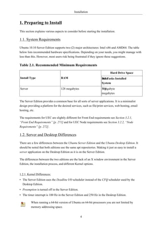 Installation


1. Preparing to Install
This section explains various aspects to consider before starting the installation.

1.1. System Requirements

Ubuntu 10.10 Server Edition supports two (2) major architectures: Intel x86 and AMD64. The table
below lists recommended hardware specifications. Depending on your needs, you might manage with
less than this. However, most users risk being frustrated if they ignore these suggestions.

Table 2.1. Recommended Minimum Requirements

                                                                              Hard Drive Space
Install Type                       RAM                                 Base
                                                                       All Tasks Installed
                                                                       System
Server                             128 megabytes                       500
                                                                       1 gigabyte
                                                                       megabytes

The Server Edition provides a common base for all sorts of server applications. It is a minimalist
design providing a platform for the desired services, such as file/print services, web hosting, email
hosting, etc.

The requirements for UEC are slightly different for Front End requirements see Section 3.2.1,
“Front End Requirements” [p. 271] and for UEC Node requirements see Section 3.2.2, “Node
Requirements” [p. 272].

1.2. Server and Desktop Differences

There are a few differences between the Ubuntu Server Edition and the Ubuntu Desktop Edition. It
should be noted that both editions use the same apt repositories. Making it just as easy to install a
server application on the Desktop Edition as it is on the Server Edition.

The differences between the two editions are the lack of an X window environment in the Server
Edition, the installation process, and different Kernel options.


1.2.1. Kernel Differences:
• The Server Edition uses the Deadline I/O scheduler instead of the CFQ scheduler used by the
  Desktop Edition.
• Preemption is turned off in the Server Edition.
• The timer interrupt is 100 Hz in the Server Edition and 250 Hz in the Desktop Edition.

         When running a 64-bit version of Ubuntu on 64-bit processors you are not limited by
         memory addressing space.


                                                    4
 