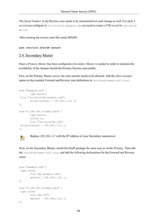 Domain Name Service (DNS)


The Serial Number in the Reverse zone needs to be incremented on each change as well. For each A
record you configure in /etc/bind/db.example.com you need to create a PTR record in /etc/bind/
db.192.


After creating the reverse zone file restart BIND9:


sudo /etc/init.d/bind9 restart


2.4. Secondary Master

Once a Primary Master has been configured a Secondary Master is needed in order to maintain the
availability of the domain should the Primary become unavailable.

First, on the Primary Master server, the zone transfer needs to be allowed. Add the allow-transfer
option to the example Forward and Reverse zone definitions in /etc/bind/named.conf.local:


zone "example.com" {
        type master;
 file "/etc/bind/db.example.com";
         allow-transfer { 192.168.1.11; };
};

zone "1.168.192.in-addr.arpa" {
         type master;
         notify no;
         file "/etc/bind/db.192";
 allow-transfer { 192.168.1.11; };
};


         Replace 192.168.1.11 with the IP Address of your Secondary nameserver.



Next, on the Secondary Master, install the bind9 package the same way as on the Primary. Then edit
the /etc/bind/named.conf.local and add the following declarations for the Forward and Reverse
zones:


zone "example.com" {
 type slave;
         file "db.example.com";
         masters { 192.168.1.10; };
};


zone "1.168.192.in-addr.arpa" {
 type slave;
         file "db.192";
         masters { 192.168.1.10; };
};


                                                  98
 