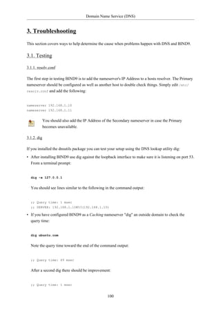 Domain Name Service (DNS)


3. Troubleshooting
This section covers ways to help determine the cause when problems happen with DNS and BIND9.

3.1. Testing

3.1.1. resolv.conf

The first step in testing BIND9 is to add the nameserver's IP Address to a hosts resolver. The Primary
nameserver should be configured as well as another host to double check things. Simply edit /etc/
resolv.conf and add the following:



nameserver 192.168.1.10
nameserver 192.168.1.11


             You should also add the IP Address of the Secondary nameserver in case the Primary
             becomes unavailable.

3.1.2. dig

If you installed the dnsutils package you can test your setup using the DNS lookup utility dig:

• After installing BIND9 use dig against the loopback interface to make sure it is listening on port 53.
  From a terminal prompt:


  dig -x 127.0.0.1


  You should see lines similar to the following in the command output:


  ;; Query time: 1 msec
  ;; SERVER: 192.168.1.10#53(192.168.1.10)

• If you have configured BIND9 as a Caching nameserver "dig" an outside domain to check the
  query time:


  dig ubuntu.com


  Note the query time toward the end of the command output:


  ;; Query time: 49 msec


  After a second dig there should be improvement:


  ;; Query time: 1 msec


                                                   100
 
