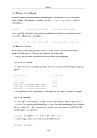 Security


1.4.1. Minimum Password Length

By default, Ubuntu requires a minimum password length of 6 characters, as well as some basic
entropy checks. These values are controlled in the file /etc/pam.d/common-password, which is
outlined below.


password              [success=2 default=ignore]               pam_unix.so obscure sha512

If you would like to adjust the minimum length to 8 characters, change the appropriate variable to
min=8. The modification is outlined below.


password              [success=2 default=ignore]               pam_unix.so obscure sha512 min=8

1.4.2. Password Expiration

When creating user accounts, you should make it a policy to have a minimum and maximum
password age forcing users to change their passwords when they expire.
• To easily view the current status of a user account, use the following syntax:


  sudo chage -l username

  The output below shows interesting facts about the user account, namely that there are no policies
  applied:


  Last password change                                        : Jan 20, 2008
  Password expires                                            : never
  Password inactive                                           : never
  Account expires                                             : never
  Minimum number of days between password change              : 0
  Maximum number of days between password change              : 99999
  Number of days of warning before password expires           : 7

• To set any of these values, simply use the following syntax, and follow the interactive prompts:


  sudo chage username

  The following is also an example of how you can manually change the explicit expiration date (-
  E) to 01/31/2008, minimum password age (-m) of 5 days, maximum password age (-M) of 90 days,
  inactivity period (-I) of 5 days after password expiration, and a warning time period (-W) of 14
  days before password expiration.


  sudo chage -E 01/31/2011 -m 5 -M 90 -I 30 -W 14 username

• To verify changes, use the same syntax as mentioned previously:


  sudo chage -l username



                                                     109
 