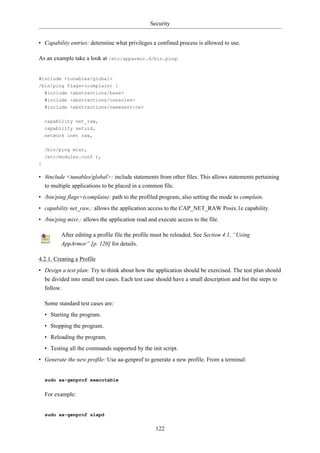 Security


• Capability entries: determine what privileges a confined process is allowed to use.

As an example take a look at /etc/apparmor.d/bin.ping:


#include <tunables/global>
/bin/ping flags=(complain) {
    #include <abstractions/base>
    #include <abstractions/consoles>
    #include <abstractions/nameservice>


    capability net_raw,
    capability setuid,
    network inet raw,

    /bin/ping mixr,
    /etc/modules.conf r,
}

• #include <tunables/global>: include statements from other files. This allows statements pertaining
  to multiple applications to be placed in a common file.
• /bin/ping flags=(complain): path to the profiled program, also setting the mode to complain.
• capability net_raw,: allows the application access to the CAP_NET_RAW Posix.1e capability.
• /bin/ping mixr,: allows the application read and execute access to the file.

           After editing a profile file the profile must be reloaded. See Section 4.1, “Using
           AppArmor” [p. 120] for details.

4.2.1. Creating a Profile
• Design a test plan: Try to think about how the application should be exercised. The test plan should
  be divided into small test cases. Each test case should have a small description and list the steps to
  follow.

    Some standard test cases are:
    • Starting the program.
    • Stopping the program.
    • Reloading the program.
    • Testing all the commands supported by the init script.
• Generate the new profile: Use aa-genprof to generate a new profile. From a terminal:


    sudo aa-genprof executable


    For example:


    sudo aa-genprof slapd


                                                    122
 