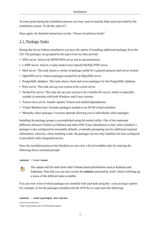 Installation


At some point during the installation process you may want to read the help screen provided by the
installation system. To do this, press F1.

Once again, for detailed instructions see the Ubuntu Installation Guide5.

2.1. Package Tasks

During the Server Edition installation you have the option of installing additional packages from the
CD. The packages are grouped by the type of service they provide.
• DNS server: Selects the BIND DNS server and its documentation.
• LAMP server: Selects a ready-made Linux/Apache/MySQL/PHP server.
• Mail server: This task selects a variety of package useful for a general purpose mail server system.
• OpenSSH server: Selects packages needed for an OpenSSH server.
• PostgreSQL database: This task selects client and server packages for the PostgreSQL database.
• Print server: This task sets up your system to be a print server.
• Samba File server: This task sets up your system to be a Samba file server, which is especially
  suitable in networks with both Windows and Linux systems.
• Tomcat Java server: Installs Apache Tomcat and needed dependencies.
• Virtual Machine host: Includes packages needed to run KVM virtual machines.
• Manually select packages: Executes aptitude allowing you to individually select packages.

Installing the package groups is accomplished using the tasksel utility. One of the important
difference between Ubuntu (or Debian) and other GNU/Linux distribution is that, when installed, a
package is also configured to reasonable defaults, eventually prompting you for additional required
information. Likewise, when installing a task, the packages are not only installed, but also configured
to provided a fully integrated service.

Once the installation process has finished you can view a list of available tasks by entering the
following from a terminal prompt:


tasksel --list-tasks


                The output will list tasks from other Ubuntu based distributions such as Kubuntu and
                Edubuntu. Note that you can also invoke the tasksel command by itself, which will bring up
                a menu of the different tasks available.

You can view a list of which packages are installed with each task using the --task-packages option.
For example, to list the packages installed with the DNS Server task enter the following:


tasksel --task-packages dns-server

5
    https://help.ubuntu.com/10.10/installation-guide/



                                                             7
 