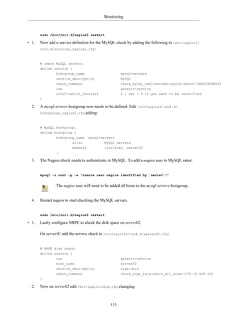 Monitoring



       sudo /etc/init.d/nagios3 restart

• 1.   Now add a service definition for the MySQL check by adding the following to /etc/nagios3/
       conf.d/services_nagios2.cfg:



       # check MySQL servers.
       define service {
               hostgroup_name                         mysql-servers
               service_description                    MySQL
                check_command                         check_mysql_cmdlinecred!nagios!secret!$HOSTADDRESS
                use                                   generic-service
                notification_interval                 0 ; set > 0 if you want to be renotified
       }

  2.   A mysql-servers hostgroup now needs to be defined. Edit /etc/nagios3/conf.d/
       hostgroups_nagios2.cfg adding:



       # MySQL hostgroup.
       define hostgroup {
                hostgroup_name     mysql-servers
                        alias              MySQL servers
                         members            localhost, server02
                }

  3.   The Nagios check needs to authenticate to MySQL. To add a nagios user to MySQL enter:


       mysql -u root -p -e "create user nagios identified by 'secret';"


                The nagios user will need to be added all hosts in the mysql-servers hostgroup.


  4.   Restart nagios to start checking the MySQL servers.


       sudo /etc/init.d/nagios3 restart

• 1.   Lastly configure NRPE to check the disk space on server02.

       On server01 add the service check to /etc/nagios3/conf.d/server02.cfg:


       # NRPE disk check.
       define service {
                use                                   generic-service
                host_name                             server02
                service_description                   nrpe-disk
                check_command                         check_nrpe_1arg!check_all_disks!172.18.100.101
       }

  2.   Now on server02 edit /etc/nagios/nrpe.cfg changing:



                                                135
 