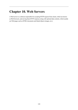 Chapter 10. Web Servers
A Web server is a software responsible for accepting HTTP requests from clients, which are known
as Web browsers, and serving them HTTP responses along with optional data contents, which usually
are Web pages such as HTML documents and linked objects (images, etc.).




                                               139
 