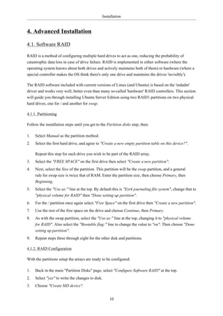 Installation


4. Advanced Installation

4.1. Software RAID

RAID is a method of configuring multiple hard drives to act as one, reducing the probability of
catastrophic data loss in case of drive failure. RAID is implemented in either software (where the
operating system knows about both drives and actively maintains both of them) or hardware (where a
special controller makes the OS think there's only one drive and maintains the drives 'invisibly').

The RAID software included with current versions of Linux (and Ubuntu) is based on the 'mdadm'
driver and works very well, better even than many so-called 'hardware' RAID controllers. This section
will guide you through installing Ubuntu Server Edition using two RAID1 partitions on two physical
hard drives, one for / and another for swap.

4.1.1. Partitioning

Follow the installation steps until you get to the Partition disks step, then:

1.   Select Manual as the partition method.
2.   Select the first hard drive, and agree to "Create a new empty partition table on this device?".

     Repeat this step for each drive you wish to be part of the RAID array.
3.   Select the "FREE SPACE" on the first drive then select "Create a new partition".
4.   Next, select the Size of the partition. This partition will be the swap partition, and a general
     rule for swap size is twice that of RAM. Enter the partition size, then choose Primary, then
     Beginning.
5.   Select the "Use as:" line at the top. By default this is "Ext4 journaling file system", change that to
     "physical volume for RAID" then "Done setting up partition".
6.   For the / partition once again select "Free Space" on the first drive then "Create a new partition".
7.   Use the rest of the free space on the drive and choose Continue, then Primary.
8.   As with the swap partition, select the "Use as:" line at the top, changing it to "physical volume
     for RAID". Also select the "Bootable flag:" line to change the value to "on". Then choose "Done
     setting up partition".
9.   Repeat steps three through eight for the other disk and partitions.

4.1.2. RAID Configuration

With the partitions setup the arrays are ready to be configured:

1.   Back in the main "Partition Disks" page, select "Configure Software RAID" at the top.
2.   Select "yes" to write the changes to disk.
3.   Choose "Create MD device".


                                                    10
 