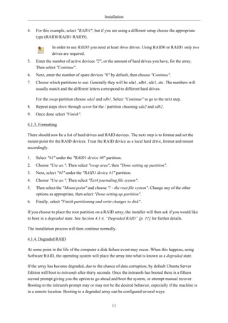Installation


4.   For this example, select "RAID1", but if you are using a different setup choose the appropriate
     type (RAID0 RAID1 RAID5).

              In order to use RAID5 you need at least three drives. Using RAID0 or RAID1 only two
              drives are required.
5.   Enter the number of active devices "2", or the amount of hard drives you have, for the array.
     Then select "Continue".
6.   Next, enter the number of spare devices "0" by default, then choose "Continue".
7.   Choose which partitions to use. Generally they will be sda1, sdb1, sdc1, etc. The numbers will
     usually match and the different letters correspond to different hard drives.

     For the swap partition choose sda1 and sdb1. Select "Continue" to go to the next step.
8.   Repeat steps three through seven for the / partition choosing sda2 and sdb2.
9.   Once done select "Finish".

4.1.3. Formatting

There should now be a list of hard drives and RAID devices. The next step is to format and set the
mount point for the RAID devices. Treat the RAID device as a local hard drive, format and mount
accordingly.

1.   Select "#1" under the "RAID1 device #0" partition.
2.   Choose "Use as:". Then select "swap area", then "Done setting up partition".
3.   Next, select "#1" under the "RAID1 device #1" partition.
4.   Choose "Use as:". Then select "Ext4 journaling file system".
5.   Then select the "Mount point" and choose "/ - the root file system". Change any of the other
     options as appropriate, then select "Done setting up partition".
6.   Finally, select "Finish partitioning and write changes to disk".

If you choose to place the root partition on a RAID array, the installer will then ask if you would like
to boot in a degraded state. See Section 4.1.4, “Degraded RAID” [p. 11] for further details.

The installation process will then continue normally.

4.1.4. Degraded RAID

At some point in the life of the computer a disk failure event may occur. When this happens, using
Software RAID, the operating system will place the array into what is known as a degraded state.

If the array has become degraded, due to the chance of data corruption, by default Ubuntu Server
Edition will boot to initramfs after thirty seconds. Once the initramfs has booted there is a fifteen
second prompt giving you the option to go ahead and boot the system, or attempt manual recover.
Booting to the initramfs prompt may or may not be the desired behavior, especially if the machine is
in a remote location. Booting to a degraded array can be configured several ways:


                                                   11
 