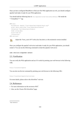 LAMP Applications


Once you have configured MoinMoin to find your first Wiki application mywiki, you should configure
apache2 and make it ready for your Wiki application.

You should add the following lines in /etc/apache2/sites-available/default file inside the
“<VirtualHost *>” tag:


### moin
  ScriptAlias /mywiki "/usr/share/moin/mywiki/moin.cgi"
  alias /moin_static184 "/usr/share/moin/htdocs"
  <Directory /usr/share/moin/htdocs>
  Order allow,deny
  allow from all
  </Directory>
### end moin

               Adjust the "moin_static184" in the alias line above, to the moinmoin version installed.


Once you configure the apache2 web server and make it ready for your Wiki application, you should
restart it. You can run the following command to restart the apache2 web server:


sudo /etc/init.d/apache2 restart


2.3. Verification

You can verify the Wiki application and see if it works by pointing your web browser to the following
URL:


http://localhost/mywiki

You can also run the test command by pointing your web browser to the following URL:


http://localhost/mywiki?action=test

For more details, please refer to the MoinMoin1 web site.

2.4. References
• For more information see the moinmoin Wiki2.
• Also, see the Ubuntu Wiki MoinMoin3 page.




1
    http://moinmo.in/



                                                       165
 