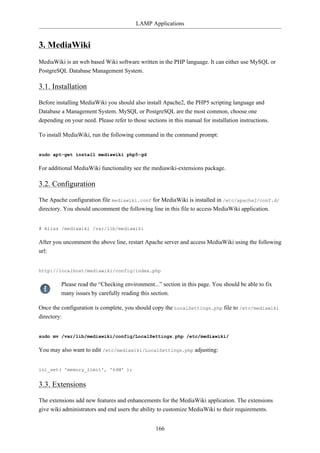 LAMP Applications


3. MediaWiki
MediaWiki is an web based Wiki software written in the PHP language. It can either use MySQL or
PostgreSQL Database Management System.

3.1. Installation

Before installing MediaWiki you should also install Apache2, the PHP5 scripting language and
Database a Management System. MySQL or PostgreSQL are the most common, choose one
depending on your need. Please refer to those sections in this manual for installation instructions.

To install MediaWiki, run the following command in the command prompt:


sudo apt-get install mediawiki php5-gd

For additional MediaWiki functionality see the mediawiki-extensions package.

3.2. Configuration

The Apache configuration file mediawiki.conf for MediaWiki is installed in /etc/apache2/conf.d/
directory. You should uncomment the following line in this file to access MediaWiki application.


# Alias /mediawiki /var/lib/mediawiki

After you uncomment the above line, restart Apache server and access MediaWiki using the following
url:


http://localhost/mediawiki/config/index.php

         Please read the “Checking environment...” section in this page. You should be able to fix
         many issues by carefully reading this section.

Once the configuration is complete, you should copy the LocalSettings.php file to /etc/mediawiki
directory:


sudo mv /var/lib/mediawiki/config/LocalSettings.php /etc/mediawiki/

You may also want to edit /etc/mediawiki/LocalSettings.php adjusting:


ini_set( 'memory_limit', '64M' );


3.3. Extensions

The extensions add new features and enhancements for the MediaWiki application. The extensions
give wiki administrators and end users the ability to customize MediaWiki to their requirements.


                                                  166
 