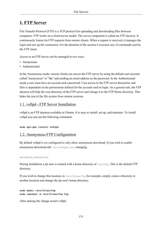 File Servers


1. FTP Server
File Transfer Protocol (FTP) is a TCP protocol for uploading and downloading files between
computers. FTP works on a client/server model. The server component is called an FTP daemon. It
continuously listens for FTP requests from remote clients. When a request is received, it manages the
login and sets up the connection. For the duration of the session it executes any of commands sent by
the FTP client.

Access to an FTP server can be managed in two ways:
• Anonymous
• Authenticated

In the Anonymous mode, remote clients can access the FTP server by using the default user account
called "anonymous" or "ftp" and sending an email address as the password. In the Authenticated
mode a user must have an account and a password. User access to the FTP server directories and
files is dependent on the permissions defined for the account used at login. As a general rule, the FTP
daemon will hide the root directory of the FTP server and change it to the FTP Home directory. This
hides the rest of the file system from remote sessions.

1.1. vsftpd - FTP Server Installation

vsftpd is an FTP daemon available in Ubuntu. It is easy to install, set up, and maintain. To install
vsftpd you can run the following command:


sudo apt-get install vsftpd


1.2. Anonymous FTP Configuration

By default vsftpd is not configured to only allow anonymous download. If you wish to enable
anonymous download edit /etc/vsftpd.conf changing:


anonymous_enable=Yes

During installation a ftp user is created with a home directory of /srv/ftp. This is the default FTP
directory.

If you wish to change this location, to /srv/files/ftp for example, simply create a directory in
another location and change the ftp user's home directory:


sudo mkdir /srv/files/ftp
sudo usermod -d /srv/files/ftp ftp

After making the change restart vsftpd:




                                                  171
 