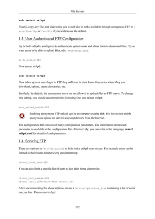 File Servers


sudo restart vsftpd

Finally, copy any files and directories you would like to make available through anonymous FTP to /
srv/files/ftp, or /srv/ftp if you wish to use the default.


1.3. User Authenticated FTP Configuration
By default vsftpd is configured to authenticate system users and allow them to download files. If you
want users to be able to upload files, edit /etc/vsftpd.conf:


write_enable=YES

Now restart vsftpd:


sudo restart vsftpd

Now when system users login to FTP they will start in their home directories where they can
download, upload, create directories, etc.

Similarly, by default, the anonymous users are not allowed to upload files to FTP server. To change
this setting, you should uncomment the following line, and restart vsftpd:


anon_upload_enable=YES

          Enabling anonymous FTP upload can be an extreme security risk. It is best to not enable
          anonymous upload on servers accessed directly from the Internet.

The configuration file consists of many configuration parameters. The information about each
parameter is available in the configuration file. Alternatively, you can refer to the man page, man 5
vsftpd.conf for details of each parameter.

1.4. Securing FTP
There are options in /etc/vsftpd.conf to help make vsftpd more secure. For example users can be
limited to their home directories by uncommenting:


chroot_local_user=YES

You can also limit a specific list of users to just their home directories:


chroot_list_enable=YES
chroot_list_file=/etc/vsftpd.chroot_list

After uncommenting the above options, create a /etc/vsftpd.chroot_list containing a list of users
one per line. Then restart vsftpd:




                                                    172
 