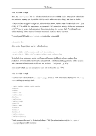 File Servers


sudo restart vsftpd

Also, the /etc/ftpusers file is a list of users that are disallowed FTP access. The default list includes
root, daemon, nobody, etc. To disable FTP access for additional users simply add them to the list.

FTP can also be encrypted using FTPS. Different from SFTP, FTPS is FTP over Secure Socket Layer
(SSL). SFTP is a FTP like session over an encrypted SSH connection. A major difference is that users
of SFTP need to have a shell account on the system, instead of a nologin shell. Providing all users
with a shell may not be ideal for some environments, such as a shared web host.

To configure FTPS, edit /etc/vsftpd.conf and at the bottom add:


ssl_enable=Yes

Also, notice the certificate and key related options:


rsa_cert_file=/etc/ssl/certs/ssl-cert-snakeoil.pem
rsa_private_key_file=/etc/ssl/private/ssl-cert-snakeoil.key

By default these options are set the certificate and key provided by the ssl-cert package. In a
production environment these should be replaced with a certificate and key generated for the specific
host. For more information on certificates see Section 5, “Certificates” [p. 124].

Now restart vsftpd, and non-anonymous users will be forced to use FTPS:


sudo restart vsftpd

To allow users with a shell of /usr/sbin/nologin access to FTP, but have no shell access, edit /etc/
shells adding the nologin shell:



# /etc/shells: valid login shells
/bin/csh
/bin/sh
/usr/bin/es
/usr/bin/ksh
/bin/ksh
/usr/bin/rc
/usr/bin/tcsh
/bin/tcsh
/usr/bin/esh
/bin/dash
/bin/bash
/bin/rbash
/usr/bin/screen
/usr/sbin/nologin

This is necessary because, by default vsftpd uses PAM for authentication, and the /etc/pam.d/
vsftpd configuration file contains:



                                                   173
 