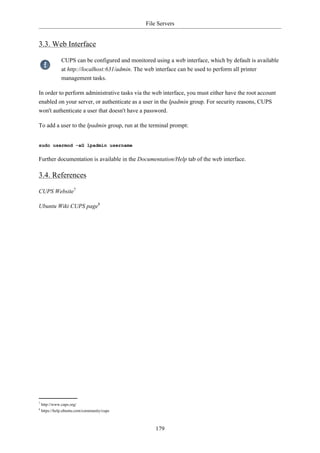 File Servers


3.3. Web Interface

               CUPS can be configured and monitored using a web interface, which by default is available
               at http://localhost:631/admin. The web interface can be used to perform all printer
               management tasks.

In order to perform administrative tasks via the web interface, you must either have the root account
enabled on your server, or authenticate as a user in the lpadmin group. For security reasons, CUPS
won't authenticate a user that doesn't have a password.

To add a user to the lpadmin group, run at the terminal prompt:


sudo usermod -aG lpadmin username

Further documentation is available in the Documentation/Help tab of the web interface.

3.4. References

CUPS Website7

Ubuntu Wiki CUPS page8




7
    http://www.cups.org/
8
    https://help.ubuntu.com/community/cups



                                                     179
 