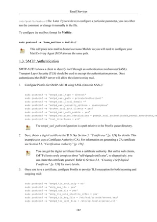 Email Services


/etc/postfix/main.cf  file. Later if you wish to re-configure a particular parameter, you can either
run the command or change it manually in the file.

To configure the mailbox format for Maildir:


sudo postconf -e 'home_mailbox = Maildir/'

         This will place new mail in /home/username/Maildir so you will need to configure your
         Mail Delivery Agent (MDA) to use the same path.

1.3. SMTP Authentication

SMTP-AUTH allows a client to identify itself through an authentication mechanism (SASL).
Transport Layer Security (TLS) should be used to encrypt the authentication process. Once
authenticated the SMTP server will allow the client to relay mail.

1.   Configure Postfix for SMTP-AUTH using SASL (Dovecot SASL):


     sudo postconf -e 'smtpd_sasl_type = dovecot'
     sudo postconf -e 'smtpd_sasl_path = private/auth-client'
     sudo postconf -e 'smtpd_sasl_local_domain ='
     sudo postconf -e 'smtpd_sasl_security_options = noanonymous'
     sudo postconf -e 'broken_sasl_auth_clients = yes'
     sudo postconf -e 'smtpd_sasl_auth_enable = yes'
     sudo postconf -e 'smtpd_recipient_restrictions = permit_sasl_authenticated,permit_mynetworks,re
     sudo postconf -e 'inet_interfaces = all'

              The smtpd_sasl_path configuration is a path relative to the Postfix queue directory.


2.   Next, obtain a digital certificate for TLS. See Section 5, “Certificates” [p. 124] for details. This
     example also uses a Certificate Authority (CA). For information on generating a CA certificate
     see Section 5.5, “Certification Authority” [p. 126].

              You can get the digital certificate from a certificate authority. But unlike web clients,
              SMTP clients rarely complain about "self-signed certificates", so alternatively, you
              can create the certificate yourself. Refer to Section 5.3, “Creating a Self-Signed
              Certificate” [p. 126] for more details.
3.   Once you have a certificate, configure Postfix to provide TLS encryption for both incoming and
     outgoing mail:


     sudo postconf -e 'smtpd_tls_auth_only = no'
     sudo postconf -e 'smtp_use_tls = yes'
     sudo postconf -e 'smtpd_use_tls = yes'
     sudo postconf -e 'smtp_tls_note_starttls_offer = yes'
     sudo postconf -e 'smtpd_tls_key_file = /etc/ssl/private/server.key'
     sudo postconf -e 'smtpd_tls_cert_file = /etc/ssl/certs/server.crt'



                                                   182
 