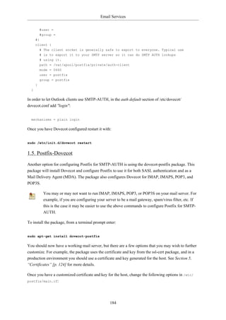 Email Services


          #user =
          #group =
      #}
      client {
          # The client socket is generally safe to export to everyone. Typical use
          # is to export it to your SMTP server so it can do SMTP AUTH lookups
          # using it.
          path = /var/spool/postfix/private/auth-client
          mode = 0660
          user = postfix
          group = postfix
      }
  }

In order to let Outlook clients use SMTP-AUTH, in the auth default section of /etc/dovecot/
dovecot.conf add "login":


  mechanisms = plain login

Once you have Dovecot configured restart it with:


sudo /etc/init.d/dovecot restart


1.5. Postfix-Dovecot
Another option for configuring Postfix for SMTP-AUTH is using the dovecot-postfix package. This
package will install Dovecot and configure Postfix to use it for both SASL authentication and as a
Mail Delivery Agent (MDA). The package also configures Dovecot for IMAP, IMAPS, POP3, and
POP3S.

           You may or may not want to run IMAP, IMAPS, POP3, or POP3S on your mail server. For
           example, if you are configuring your server to be a mail gateway, spam/virus filter, etc. If
           this is the case it may be easier to use the above commands to configure Postfix for SMTP-
           AUTH.

To install the package, from a terminal prompt enter:


sudo apt-get install dovecot-postfix

You should now have a working mail server, but there are a few options that you may wish to further
customize. For example, the package uses the certificate and key from the ssl-cert package, and in a
production environment you should use a certificate and key generated for the host. See Section 5,
“Certificates” [p. 124] for more details.

Once you have a customized certificate and key for the host, change the following options in /etc/
postfix/main.cf:




                                                   184
 