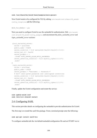 Email Services



sudo /usr/share/doc/exim4-base/examples/exim-gencert

Now Exim4 needs to be configured for TLS by editing /etc/exim4/conf.d/main/03_exim4-
config_tlsoptions    add the following:


MAIN_TLS_ENABLE = yes

Next you need to configure Exim4 to use the saslauthd for authentication. Edit /etc/exim4/
conf.d/auth/30_exim4-config_examples         and uncomment the plain_saslauthd_server and
login_saslauthd_server sections:


 plain_saslauthd_server:
   driver = plaintext
   public_name = PLAIN
    server_condition = ${if saslauthd{{$auth2}{$auth3}}{1}{0}}
    server_set_id = $auth2
    server_prompts = :
    .ifndef AUTH_SERVER_ALLOW_NOTLS_PASSWORDS
    server_advertise_condition = ${if eq{$tls_cipher}{}{}{*}}
    .endif
#
 login_saslauthd_server:
    driver = plaintext
    public_name = LOGIN
    server_prompts = "Username:: : Password::"
    # don't send system passwords over unencrypted connections
    server_condition = ${if saslauthd{{$auth1}{$auth2}}{1}{0}}
    server_set_id = $auth1
    .ifndef AUTH_SERVER_ALLOW_NOTLS_PASSWORDS
    server_advertise_condition = ${if eq{$tls_cipher}{}{}{*}}
    .endif

Finally, update the Exim4 configuration and restart the service:


sudo update-exim4.conf
sudo /etc/init.d/exim4 restart


2.4. Configuring SASL

This section provides details on configuring the saslauthd to provide authentication for Exim4.

The first step is to install the sasl2-bin package. From a terminal prompt enter the following:


sudo apt-get install sasl2-bin

To configure saslauthd edit the /etc/default/saslauthd configuration file and set START=no to:




                                                  189
 
