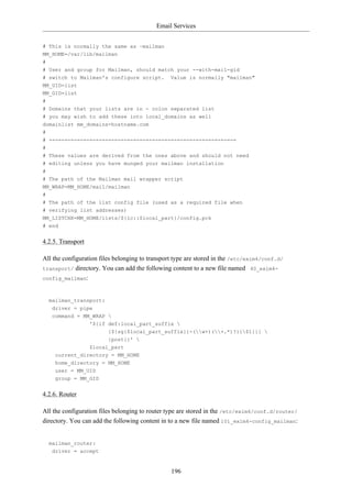 Email Services


# This is normally the same as ~mailman
MM_HOME=/var/lib/mailman
#
# User and group for Mailman, should match your --with-mail-gid
# switch to Mailman's configure script.         Value is normally "mailman"
MM_UID=list
MM_GID=list
#
# Domains that your lists are in - colon separated list
# you may wish to add these into local_domains as well
domainlist mm_domains=hostname.com
#
# -=-=-=-=-=-=-=-=-=-=-=-=-=-=-=-=-=-=-=-=-=-=-=-=-=-=-=-=-=-=
#
# These values are derived from the ones above and should not need
# editing unless you have munged your mailman installation
#
# The path of the Mailman mail wrapper script
MM_WRAP=MM_HOME/mail/mailman
#
# The path of the list config file (used as a required file when
# verifying list addresses)
MM_LISTCHK=MM_HOME/lists/${lc::$local_part}/config.pck
# end


4.2.5. Transport

All the configuration files belonging to transport type are stored in the /etc/exim4/conf.d/
transport/ directory. You can add the following content to a new file named 40_exim4-
config_mailman:



  mailman_transport:
   driver = pipe
   command = MM_WRAP 
                   '${if def:local_part_suffix 
                         {${sg{$local_part_suffix}{-(w+)(+.*)?}{$1}}} 
                         {post}}' 
                   $local_part
    current_directory = MM_HOME
    home_directory = MM_HOME
    user = MM_UID
    group = MM_GID


4.2.6. Router

All the configuration files belonging to router type are stored in the /etc/exim4/conf.d/router/
directory. You can add the following content in to a new file named 101_exim4-config_mailman:


  mailman_router:
   driver = accept


                                                 196
 