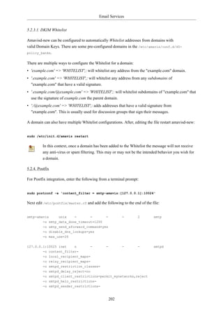 Email Services


5.2.3.1. DKIM Whitelist

Amavisd-new can be configured to automatically Whitelist addresses from domains with
valid Domain Keys. There are some pre-configured domains in the /etc/amavis/conf.d/40-
policy_banks.


There are multiple ways to configure the Whitelist for a domain:
• 'example.com' => 'WHITELIST',: will whitelist any address from the "example.com" domain.
• '.example.com' => 'WHITELIST',: will whitelist any address from any subdomains of
  "example.com" that have a valid signature.
• '.example.com/@example.com' => 'WHITELIST',: will whitelist subdomains of "example.com" that
  use the signature of example.com the parent domain.
• './@example.com' => 'WHITELIST',: adds addresses that have a valid signature from
  "example.com". This is usually used for discussion groups that sign their messages.

A domain can also have multiple Whitelist configurations. After, editing the file restart amavisd-new:


sudo /etc/init.d/amavis restart


          In this context, once a domain has been added to the Whitelist the message will not receive
          any anti-virus or spam filtering. This may or may not be the intended behavior you wish for
          a domain.

5.2.4. Postfix

For Postfix integration, enter the following from a terminal prompt:


sudo postconf -e 'content_filter = smtp-amavis:[127.0.0.1]:10024'


Next edit /etc/postfix/master.cf and add the following to the end of the file:


smtp-amavis        unix      -        -         -         -        2         smtp
          -o smtp_data_done_timeout=1200
          -o smtp_send_xforward_command=yes
          -o disable_dns_lookups=yes
          -o max_use=20


127.0.0.1:10025 inet    n             -         -         -        -         smtpd
        -o content_filter=
          -o local_recipient_maps=
          -o relay_recipient_maps=
          -o smtpd_restriction_classes=
          -o smtpd_delay_reject=no
          -o smtpd_client_restrictions=permit_mynetworks,reject
          -o smtpd_helo_restrictions=
          -o smtpd_sender_restrictions=


                                                    202
 