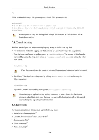 Email Services


^]


In the Header of messages that go through the content filter you should see:


X-Spam-Level:
X-Virus-Scanned: Debian amavisd-new at example.com
X-Spam-Status: No, hits=-2.3 tagged_above=-1000.0 required=5.0 tests=AWL, BAYES_00
X-Spam-Level:


           Your output will vary, but the important thing is that there are X-Virus-Scanned and X-
           Spam-Status entries.

5.4. Troubleshooting

The best way to figure out why something is going wrong is to check the log files.
• For instructions on Postfix logging see the Section 1.7, “Troubleshooting” [p. 185] section.
• Amavisd-new uses Syslog to send messages to /var/log/mail.log. The amount of detail can be
  increased by adding the $log_level option to /etc/amavis/conf.d/50-user, and setting the value
  from 1 to 5.


     $log_level = 2;


             When the Amavisd-new log output is increased Spamassassin log output is also increased.


• The ClamAV log level can be increased by editing /etc/clamav/clamd.conf and setting the
  following option:


     LogVerbose true


     By default ClamAV will send log messages to /var/log/clamav/clamav.log.

           After changing an applications log settings remember to restart the service for the new
           settings to take affect. Also, once the issue you are troubleshooting is resolved it is a good
           idea to change the log settings back to normal.

5.5. References

For more information on filtering mail see the following links:
• Amavisd-new Documentation22
• ClamAV Documentation23 and ClamAV Wiki24
• Spamassassin Wiki25
• Pyzor Homepage26
• Razor Homepage27


                                                    204
 