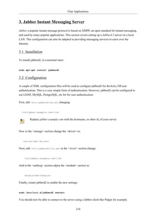 Chat Applications


3. Jabber Instant Messaging Server
Jabber a popular instant message protocol is based on XMPP, an open standard for instant messaging,
and used by many popular applications. This section covers setting up a Jabberd 2 server on a local
LAN. This configuration can also be adapted to providing messaging services to users over the
Internet.

3.1. Installation

To install jabberd2, in a terminal enter:


sudo apt-get install jabberd2


3.2. Configuration

A couple of XML configuration files will be used to configure jabberd2 for Berkeley DB user
authentication. This is a very simple form of authentication. However, jabberd2 can be configured to
use LDAP, MySQL, PostgreSQL, etc for for user authentication.

First, edit /etc/jabberd2/sm.xml changing:


  <id>jabber.example.com</id>


          Replace jabber.example.com with the hostname, or other id, of your server.



Now in the <storage> section change the <driver> to:


   <driver>db</driver>


Next, edit /etc/jabberd2/c2s.xml in the <local> section change:


     <id>jabber.example.com</id>


And in the <authreg> section adjust the <module> section to:


     <module>db</module>


Finally, restart jabberd2 to enable the new settings:


sudo /etc/init.d/jabberd2 restart


You should now be able to connect to the server using a Jabber client like Pidgin for example.


                                                   210
 