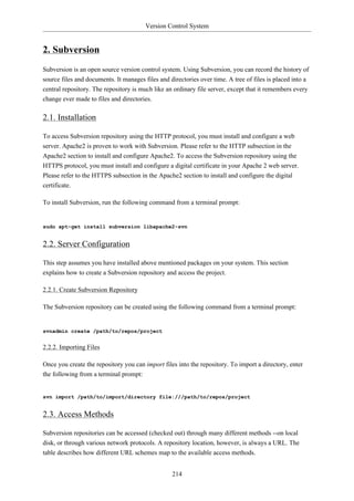 Version Control System


2. Subversion
Subversion is an open source version control system. Using Subversion, you can record the history of
source files and documents. It manages files and directories over time. A tree of files is placed into a
central repository. The repository is much like an ordinary file server, except that it remembers every
change ever made to files and directories.

2.1. Installation

To access Subversion repository using the HTTP protocol, you must install and configure a web
server. Apache2 is proven to work with Subversion. Please refer to the HTTP subsection in the
Apache2 section to install and configure Apache2. To access the Subversion repository using the
HTTPS protocol, you must install and configure a digital certificate in your Apache 2 web server.
Please refer to the HTTPS subsection in the Apache2 section to install and configure the digital
certificate.

To install Subversion, run the following command from a terminal prompt:


sudo apt-get install subversion libapache2-svn


2.2. Server Configuration

This step assumes you have installed above mentioned packages on your system. This section
explains how to create a Subversion repository and access the project.

2.2.1. Create Subversion Repository

The Subversion repository can be created using the following command from a terminal prompt:


svnadmin create /path/to/repos/project


2.2.2. Importing Files

Once you create the repository you can import files into the repository. To import a directory, enter
the following from a terminal prompt:


svn import /path/to/import/directory file:///path/to/repos/project


2.3. Access Methods

Subversion repositories can be accessed (checked out) through many different methods --on local
disk, or through various network protocols. A repository location, however, is always a URL. The
table describes how different URL schemes map to the available access methods.


                                                  214
 