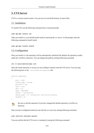 Version Control System


3. CVS Server
CVS is a version control system. You can use it to record the history of source files.

3.1. Installation

To install CVS, run the following command from a terminal prompt:


sudo apt-get install cvs

After you install cvs, you should install xinetd to start/stop the cvs server. At the prompt, enter the
following command to install xinetd:


sudo apt-get install xinetd


3.2. Configuration

Once you install cvs, the repository will be automatically initialized. By default, the repository resides
under the /var/lib/cvs directory. You can change this path by running following command:


cvs -d /your/new/cvs/repo init

Once the initial repository is set up, you can configure xinetd to start the CVS server. You can copy
the following lines to the /etc/xinetd.d/cvspserver file.


service cvspserver
{
      port = 2401
      socket_type = stream
      protocol = tcp
      user = root
      wait = no
      type = UNLISTED
      server = /usr/bin/cvs
      server_args = -f --allow-root /var/lib/cvs pserver
      disable = no
}


          Be sure to edit the repository if you have changed the default repository (/var/lib/cvs)
          directory.

Once you have configured xinetd you can start the cvs server by running following command:


sudo /etc/init.d/xinetd restart


You can confirm that the CVS server is running by issuing the following command:


                                                   219
 