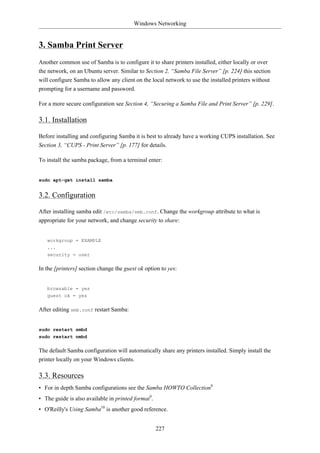 Windows Networking


3. Samba Print Server
Another common use of Samba is to configure it to share printers installed, either locally or over
the network, on an Ubuntu server. Similar to Section 2, “Samba File Server” [p. 224] this section
will configure Samba to allow any client on the local network to use the installed printers without
prompting for a username and password.

For a more secure configuration see Section 4, “Securing a Samba File and Print Server” [p. 229].

3.1. Installation

Before installing and configuring Samba it is best to already have a working CUPS installation. See
Section 3, “CUPS - Print Server” [p. 177] for details.

To install the samba package, from a terminal enter:


sudo apt-get install samba


3.2. Configuration

After installing samba edit /etc/samba/smb.conf. Change the workgroup attribute to what is
appropriate for your network, and change security to share:


   workgroup = EXAMPLE
   ...
   security = user


In the [printers] section change the guest ok option to yes:


   browsable = yes
   guest ok = yes


After editing smb.conf restart Samba:


sudo restart smbd
sudo restart nmbd


The default Samba configuration will automatically share any printers installed. Simply install the
printer locally on your Windows clients.

3.3. Resources
• For in depth Samba configurations see the Samba HOWTO Collection8
• The guide is also available in printed format9.
• O'Reilly's Using Samba10 is another good reference.


                                                    227
 