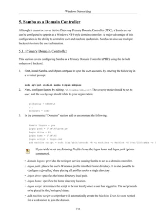 Windows Networking


5. Samba as a Domain Controller
Although it cannot act as an Active Directory Primary Domain Controller (PDC), a Samba server
can be configured to appear as a Windows NT4-style domain controller. A major advantage of this
configuration is the ability to centralize user and machine credentials. Samba can also use multiple
backends to store the user information.

5.1. Primary Domain Controller

This section covers configuring Samba as a Primary Domain Controller (PDC) using the default
smbpasswd backend.

1.   First, install Samba, and libpam-smbpass to sync the user accounts, by entering the following in
     a terminal prompt:


     sudo apt-get install samba libpam-smbpass

2.   Next, configure Samba by editing /etc/samba/smb.conf. The security mode should be set to
     user, and the workgroup should relate to your organization:


        workgroup = EXAMPLE
        ...
        security = user

3.   In the commented “Domains” section add or uncomment the following:


        domain logons = yes
        logon path = %N%Uprofile
        logon drive = H:
        logon home = %N%U
        logon script = logon.cmd
        add machine script = sudo /usr/sbin/useradd -N -g machines -c Machine -d /var/lib/samba -s /


              If you wish to not use Roaming Profiles leave the logon home and logon path options
              commented.

     • domain logons: provides the netlogon service causing Samba to act as a domain controller.
     • logon path: places the user's Windows profile into their home directory. It is also possible to
       configure a [profiles] share placing all profiles under a single directory.
     • logon drive: specifies the home directory local path.
     • logon home: specifies the home directory location.
     • logon script: determines the script to be run locally once a user has logged in. The script needs
       to be placed in the [netlogon] share.
     • add machine script: a script that will automatically create the Machine Trust Account needed
       for a workstation to join the domain.


                                                  233
 
