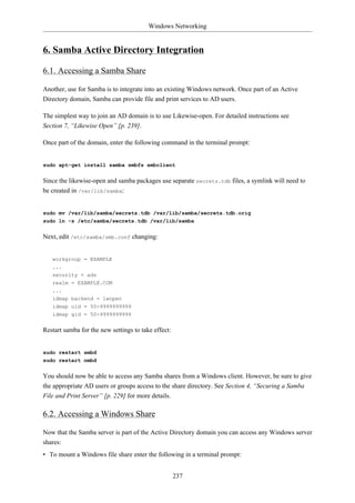 Windows Networking


6. Samba Active Directory Integration

6.1. Accessing a Samba Share

Another, use for Samba is to integrate into an existing Windows network. Once part of an Active
Directory domain, Samba can provide file and print services to AD users.

The simplest way to join an AD domain is to use Likewise-open. For detailed instructions see
Section 7, “Likewise Open” [p. 239].

Once part of the domain, enter the following command in the terminal prompt:


sudo apt-get install samba smbfs smbclient


Since the likewise-open and samba packages use separate secrets.tdb files, a symlink will need to
be created in /var/lib/samba:


sudo mv /var/lib/samba/secrets.tdb /var/lib/samba/secrets.tdb.orig
sudo ln -s /etc/samba/secrets.tdb /var/lib/samba


Next, edit /etc/samba/smb.conf changing:


   workgroup = EXAMPLE
   ...
   security = ads
   realm = EXAMPLE.COM
   ...
   idmap backend = lwopen
   idmap uid = 50-9999999999
   idmap gid = 50-9999999999


Restart samba for the new settings to take effect:


sudo restart smbd
sudo restart nmbd


You should now be able to access any Samba shares from a Windows client. However, be sure to give
the appropriate AD users or groups access to the share directory. See Section 4, “Securing a Samba
File and Print Server” [p. 229] for more details.

6.2. Accessing a Windows Share

Now that the Samba server is part of the Active Directory domain you can access any Windows server
shares:
• To mount a Windows file share enter the following in a terminal prompt:


                                                     237
 