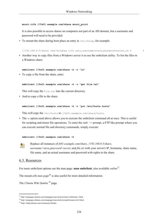 Windows Networking



     mount.cifs //fs01.example.com/share mount_point

     It is also possible to access shares on computers not part of an AD domain, but a username and
     password will need to be provided.
• To mount the share during boot place an entry in /etc/fstab, for example:


     //192.168.0.5/share /mnt/windows cifs auto,username=steve,password=secret,rw 0                       0

• Another way to copy files from a Windows server is to use the smbclient utility. To list the files in
  a Windows share:


     smbclient //fs01.example.com/share -k -c "ls"

• To copy a file from the share, enter:


     smbclient //fs01.example.com/share -k -c "get file.txt"

     This will copy the file.txt into the current directory.
• And to copy a file to the share:


     smbclient //fs01.example.com/share -k -c "put /etc/hosts hosts"

     This will copy the /etc/hosts to //fs01.example.com/share/hosts.
• The -c option used above allows you to execute the smbclient command all at once. This is useful
  for scripting and minor file operations. To enter the smb: > prompt, a FTP like prompt where you
  can execute normal file and directory commands, simply execute:


     smbclient //fs01.example.com/share -k

            Replace all instances of fs01.example.com/share, //192.168.0.5/share,
            username=steve,password=secret, and file.txt with your server's IP, hostname, share name,
            file name, and an actual username and password with rights to the share.

6.3. Resources

For more smbclient options see the man page: man smbclient, also available online27.

The mount.cifs man page28 is also useful for more detailed information.

The Ubuntu Wiki Samba 29 page.



27
   http://manpages.ubuntu.com/manpages/maverick/en/man1/smbclient.1.html
28
   http://manpages.ubuntu.com/manpages/maverick/en/man8/mount.cifs.8.html
29
   https://help.ubuntu.com/community/Samba



                                                                 238
 
