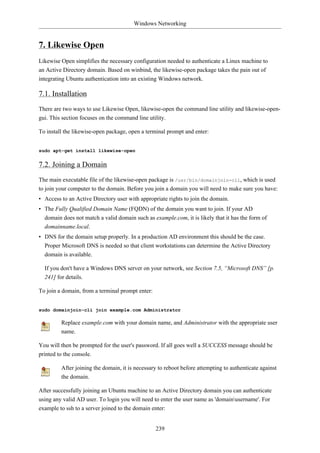 Windows Networking


7. Likewise Open
Likewise Open simplifies the necessary configuration needed to authenticate a Linux machine to
an Active Directory domain. Based on winbind, the likewise-open package takes the pain out of
integrating Ubuntu authentication into an existing Windows network.

7.1. Installation
There are two ways to use Likewise Open, likewise-open the command line utility and likewise-open-
gui. This section focuses on the command line utility.

To install the likewise-open package, open a terminal prompt and enter:


sudo apt-get install likewise-open


7.2. Joining a Domain
The main executable file of the likewise-open package is /usr/bin/domainjoin-cli, which is used
to join your computer to the domain. Before you join a domain you will need to make sure you have:
• Access to an Active Directory user with appropriate rights to join the domain.
• The Fully Qualified Domain Name (FQDN) of the domain you want to join. If your AD
  domain does not match a valid domain such as example.com, it is likely that it has the form of
  domainname.local.
• DNS for the domain setup properly. In a production AD environment this should be the case.
  Proper Microsoft DNS is needed so that client workstations can determine the Active Directory
  domain is available.

  If you don't have a Windows DNS server on your network, see Section 7.5, “Microsoft DNS” [p.
  241] for details.

To join a domain, from a terminal prompt enter:


sudo domainjoin-cli join example.com Administrator

         Replace example.com with your domain name, and Administrator with the appropriate user
         name.

You will then be prompted for the user's password. If all goes well a SUCCESS message should be
printed to the console.

         After joining the domain, it is necessary to reboot before attempting to authenticate against
         the domain.

After successfully joining an Ubuntu machine to an Active Directory domain you can authenticate
using any valid AD user. To login you will need to enter the user name as 'domainusername'. For
example to ssh to a server joined to the domain enter:


                                                  239
 