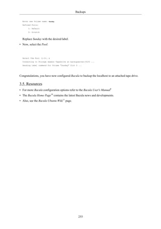 Backups


  Enter new Volume name:   Sunday

  Defined Pools:
       1: Default
       2: Scratch


  Replace Sunday with the desired label.
• Now, select the Pool:



  Select the Pool (1-2):   1

  Connecting to Storage daemon TapeDrive at backupserver:9103 ...
  Sending label command for Volume "Sunday" Slot 0 ...




Congratulations, you have now configured Bacula to backup the localhost to an attached tape drive.

3.5. Resources
• For more Bacula configuration options refer to the Bacula User's Manual9
• The Bacula Home Page10 contains the latest Bacula news and developments.
• Also, see the Bacula Ubuntu Wiki11 page.




                                                  255
 