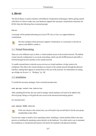 Virtualization


1. libvirt
The libvirt library is used to interface with different virtualization technologies. Before getting started
with libvirt it is best to make sure your hardware supports the necessary virtualization extensions for
KVM. Enter the following from a terminal prompt:


kvm-ok


A message will be printed informing you if your CPU does or does not support hardware
virtualization.

          On most computer whose processor supports virtualization, it is necessary to activate an
          option in the BIOS to enable it.

1.1. Virtual Networking

There are a few different ways to allow a virtual machine access to the external network. The default
virtual network configuration is usermode networking, which uses the SLIRP protocol and traffic is
NATed through the host interface to the outside network.

To enable external hosts to directly access services on virtual machines a bridge needs to be
configured. This allows the virtual interfaces to connect to the outside network through the physical
interface, making them appear as normal hosts to the rest of the network. For information on setting
up a bridge see Section 1.4, “Bridging” [p. 36].

1.2. Installation

To install the necessary packages, from a terminal prompt enter:


sudo apt-get install kvm libvirt-bin


After installing libvirt-bin, the user used to manage virtual machines will need to be added to the
libvirtd group. Doing so will grant the user access to the advanced networking options.

In a terminal enter:


sudo adduser $USER libvirtd


          If the user chosen is the current user, you will need to log out and back in for the new group
          membership to take effect.

You are now ready to install a Guest operating system. Installing a virtual machine follows the same
process as installing the operating system directly on the hardware. You either need a way to automate
the installation, or a keyboard and monitor will need to be attached to the physical machine.


                                                   257
 