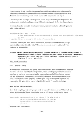 Virtualization


However, due to the way vmbuilder operates, packages that have to ask questions to the user during
the post install phase are not supported and should instead be installed while interactivity can occur.
This is the case of Limesurvey, which we will have to install later, once the user logs in.

Other packages that ask simple debconf question, such as mysql-server asking to set a password, the
package can be installed immediately, but we will have to reconfigure it the first time the user logs in.

If some packages that we need to install are not in main, we need to enable the additional repositories
using --comp and --ppa:


--components COMP1,COMP2,...,COMPN
           A comma separated list of distro components to include (e.g. main,universe). This default
           to "main"
--ppa=PPA    Add ppa belonging to PPA to the vm's sources.list.


Limesurvey not being part of the archive at the moment, we'll specify it's PPA (personal package
archive) address so that it is added to the VM /etc/apt/source.list, so we add the following
options to the command line:


--addpkg apache2 --addpkg apache2-mpm-prefork --addpkg apache2-utils --addpkg apache2.2-common 
         --addpkg dbconfig-common --addpkg libapache2-mod-php5 --addpkg mysql-client --addpkg php5-c
           --addpkg php5-gd --addpkg php5-ldap --addpkg php5-mysql --addpkg wwwconfig-common 
           --addpkg mysql-server --ppa nijaba


2.3.4. Speed Considerations

2.3.4.1. Package Caching

When vmbuilder creates builds your system, it has to go fetch each one of the packages that composes
it over the network to one of the official repositories, which, depending on your internet connection
speed and the load of the mirror, can have a big impact on the actual build time. In order to reduce
this, it is recommended to either have a local repository (which can be created using apt-mirror) or
using a caching proxy such as apt-proxy. The later option being much simpler to implement and
requiring less disk space, it is the one we will pick in this tutorial. To install it, simply type:


sudo apt-get install apt-proxy


Once this is complete, your (empty) proxy is ready for use on http://mirroraddress:9999 and will find
ubuntu repository under /ubuntu. For vmbuilder to use it, we'll have to use the --mirror option:


--mirror=URL     Use Ubuntu mirror at URL instead of the default, which
                 is http://archive.ubuntu.com/ubuntu for official
                 arches and http://ports.ubuntu.com/ubuntu-ports
                 otherwise


So we add to the command line:


                                                  267
 